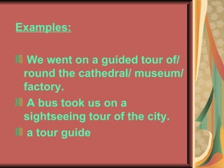 Examples: We went on a guided tour of/ round the cathedral/ museum/ factory. A bus took us on a sightseeing tour of the city. a tour guide 