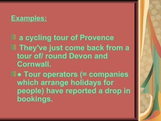 Examples: a cycling tour of Provence They've just come back from a tour of/ round Devon and Cornwall. ●  Tour operators (= companies which arrange holidays for people) have reported a drop in bookings. 