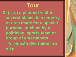 Tour 3- (c, u) a planned visit to several places in a country or area made for a special purpose, such as by a politician, sports team or group of entertainers     chuyến đến thăm/ lưu diễn   