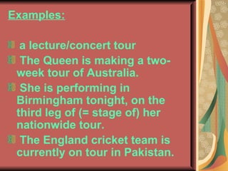 Examples: a lecture/concert tour The Queen is making a two-week tour of Australia. She is performing in Birmingham tonight, on the third leg of (= stage of) her nationwide tour. The England cricket team is currently on tour in Pakistan.  
