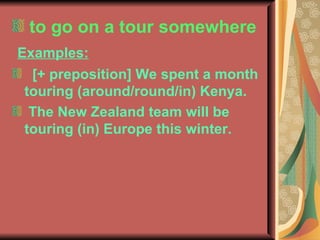 to go on a tour somewhere Examples: [+ preposition] We spent a month touring (around/round/in) Kenya. The New Zealand team will be touring (in) Europe this winter.  