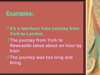 Examples: It's a two-hour train journey from York to London. The journey from York to Newcastle takes about an hour by train The journey was too long and tiring 