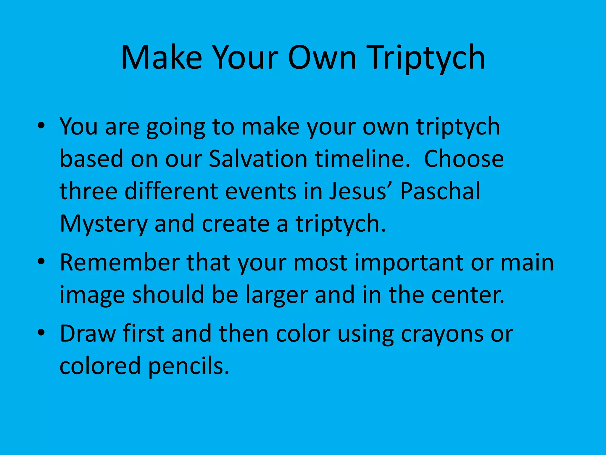 Make Your Own Triptych
• You are going to make your own triptych
  based on our Salvation timeline. Choose
  three different events in Jesus’ Paschal
  Mystery and create a triptych.
• Remember that your most important or main
  image should be larger and in the center.
• Draw first and then color using crayons or
  colored pencils.
 
