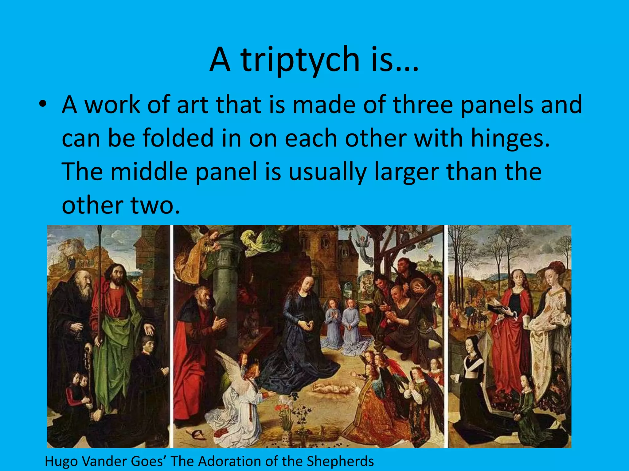 A triptych is…
• A work of art that is made of three panels and
  can be folded in on each other with hinges.
  The middle panel is usually larger than the
  other two.




Hugo Vander Goes’ The Adoration of the Shepherds
 