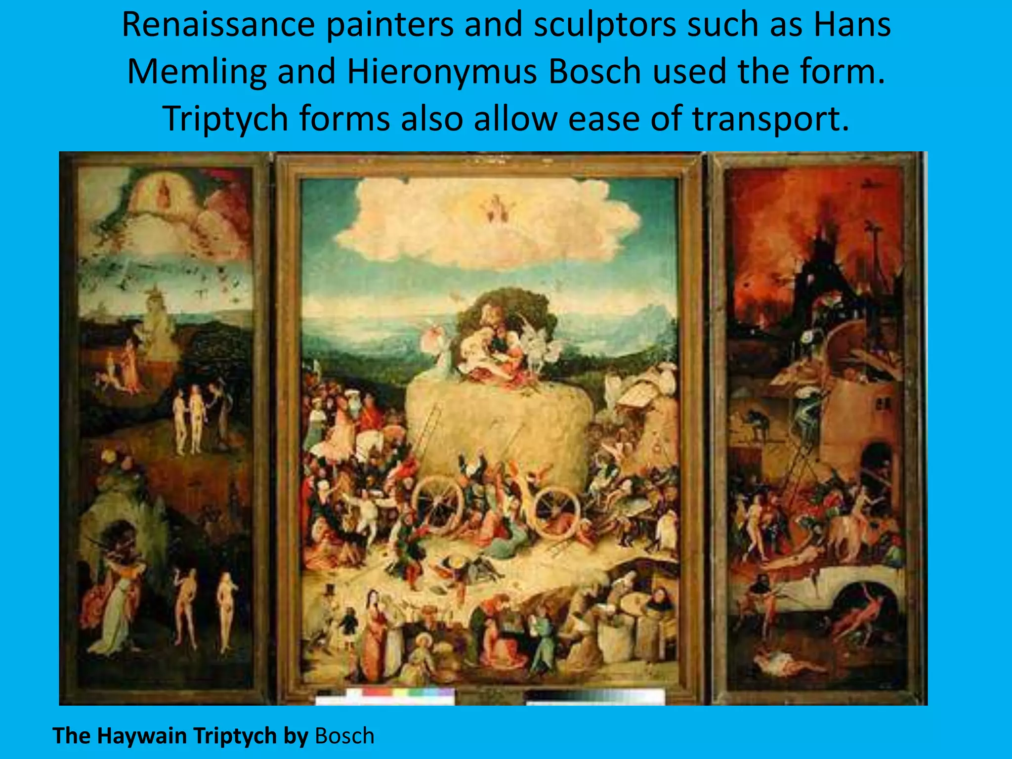 Renaissance painters and sculptors such as Hans
      Memling and Hieronymus Bosch used the form.
        Triptych forms also allow ease of transport.




The Haywain Triptych by Bosch
 