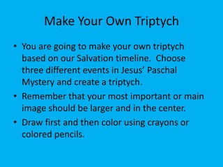 Make Your Own Triptych
• You are going to make your own triptych
  based on our Salvation timeline. Choose
  three different events in Jesus’ Paschal
  Mystery and create a triptych.
• Remember that your most important or main
  image should be larger and in the center.
• Draw first and then color using crayons or
  colored pencils.
 