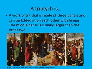 A triptych is…
• A work of art that is made of three panels and
  can be folded in on each other with hinges.
  The middle panel is usually larger than the
  other two.




Hugo Vander Goes’ The Adoration of the Shepherds
 