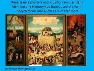 Renaissance painters and sculptors such as Hans
      Memling and Hieronymus Bosch used the form.
        Triptych forms also allow ease of transport.




The Haywain Triptych by Bosch
 