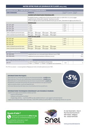 NOTRE OFFRE POUR LES JOURNAUX DE CLASSE 2014-2015

NOTRE OFFRE POUR LES JOURNAUX DE CLASSE 2014-2015

PRODUITS STANDARD
CODE COMMANDE

PERSONNALISATION - à AJOUTER AUX PRODUITS STANDARD DéCRITS
PRODUITS

Prix unitaire
(TVAC)

Quantité

Prix total
(TVAC)

CODE COMMANDE

Prix unitaire
(TVAC)

PRODUITS

Quantité

Prix total
(TVAC)

JDC-SEC-SEM

Journal de classe A4 - semainier secondaire

3,60 €

€

CAHIERS supplémentaires PERSONNALISéS

JDC-P56-SEM

Journal de classe A4 - semainier cycles 5-6 - primaire

3,60 €

€

JDC-P34-SEM

Journal de classe A4 - semainier cycles 3-4 primaire

3,60 €

€

JDC-P12-SEM

Journal de classe A4 - semainier cycles 1-2 primaire

3,60 €

€

Possibilité d’insérer, au début et/ou à la fin du journal de classe, un cahier de 8, 16, 24 ou 32 pages
supplémentaires, fichier prêt à imprimer 2 fourni par vos soins.
Si mise en page par Snel sur base des éléments fournis par vos soins 1, facturation en régie au prix de 60 € / h.
papier blanc

PERSONNALISATION - à AJOUTER AUX PRODUITS STANDARD DéCRITS
CODE COMMANDE

JDC-SUP-08BF
Prix unitaire
(TVAC)

PRODUITS

Quantité

modèle C1 : votre logo et vos coordonnées 
à un emplacement prédéterminé

1

0,65 €

+ forfait de 60 € par couverture différente
JDC-PERS-C2

€

modèle C2 : votre logo, vos coordonnées et 5 photos 1
à un emplacement prédéterminé

0,85 €

€

+ forfait de 60 € par couverture différente
JDC-PERS-C3A
JDC-PERS-C3B

€

modèle C3A : fichier complet à nous faire parvenir 2

0,85 €

€

+ forfait de 60 € par couverture différente

€

modèle C3B : couverture à créer selon les éléments fournis par vos soins 1 : en régie à 60 € de l’heure

0,65 €

€

16 pages

1,28 €

€

JDC-SUP-24BF
€

8 pages

JDC-SUP-16BF

Prix total
(TVAC)

COUVERTURE
JDC-PERS-C1

Economisez et personnalisez

24 pages

1,91 €

€

JDC-SUP-32BF

32 pages

2,54 €

€

cahier à l’avant du journal de classe

8 pages

16 pages

24 pages

32 pages

cahier à l’arrière du journal de classe

8 pages

16 pages

24 pages

32 pages

fond de page jaune
JDC-SUP-08JF

8 pages

0,98 €

€

JDC-SUP-16JF

16 pages

1,92 €

24 pages

2,87 €

32 pages

3,81 €

modèle I1 : votre logo et vos coordonnées 1
à un emplacement prédéterminé

JDC-PERS-I2

modèle I2 : fichier complet à nous faire parvenir 

JDC-PERS-I3

8 pages

16 pages

24 pages

32 pages

cahier à l’arrière du journal de classe

JDC-PERS-I1

8 pages

16 pages

24 pages

32 pages

0,30 €

€

FRAIS ADMINISTRATIFS

0,65 €

€

JDC-SEM-MIN

supplément pour une commande totale inférieure à 300 € TVAC

15 €

modèle I3 : page à créer selon les éléments fournis par vos soins  : en régie à 60 € de l’heure

JDC-PERS-MIN

supplément par personnalisation inférieure à 200 ex.

60 €

CALENDRIER ANNUEL

JDC-PERS-CAL

2014 – 2015

€

cahier à l’avant du journal de classe

PREMIèRE PAGE INTéRIEURE

					

€

JDC-SUP-32JF

Vos Journaux de classe

€

JDC-SUP-24JF

Pensez à l’image de votre école et contactez-nous sans tarder pour

étiquettes autocollantes préimprimées

Personnalisez le calendrier annuel de votre école avec toutes les dates
importantes en 2014 -2015 (bulletins, réunions de parents, journée
pédagogique, journée portes ouvertes, fancy-fair, repas/spectacles,
classes vertes, photographe, …)
Fichier à nous fournir 1

JDC-ETI

2
1

0,45 €

€

+ forfait de 60 € par calendrier différent

jeu de 60 étiquettes autocollantes préimprimées
(«  Nom :  », «  Prénom :  », «  Classe :  ») à apposer sur la couverture

25 €

3+4

1+2

5+

6

€

Prix TVA 21% comprise – Livraison gratuite en Belgique pour toute commande supérieure à 300 € TVAC.

€

CAHIERS SUPPLEMENTAIRES COMPOSéS DE PAGES PRé-EXISTANTES

Informations pratiques :

Possibilité de constituer des cahiers de 8, 16, 24 et 32 pages, à ajouter au début et/ou à la fin du journal
de classe, à partir de pages pré-existantes à choisir dans la liste ci-dessous :
page «  Notes  »

NO

page «  Communications  »

CO

page «  Arrivées tardives  »

AT

page «  Permissions exceptionnelles  »

PE

page «  Exemption du cours d’éducation physique  »

EP

page «  Notes de comportement  »

Date limite pour la commande des journaux de classe personnalisés : 15 juillet 2014
Date limite pour l’envoi de votre matériel pour les personnalisations : 15 juillet 2014
Date limite pour la commande des journaux de classe non personnalisés : 30 juin 2014
Possibilité de commander des journaux de classe personnalisés et non personnalisés
après la rentrée scolaire. Le prix est majoré de 25%
La livraison des journaux de classe 2014-2015 est prévue du 18 au 29 août 2014

-5%

NC

pour toute
command
e
avant le 15
mai 2014

Informations techniques concernant les fichiers à fournir :

fond de page blanc
JDC-STA-08BL

8 pages

0,60 €

€

JDC-STA-16BL

16 pages

1,18 €

€

JDC-STA-24BL

24 pages

1,76 €

€

JDC-STA-32BL

32 pages

2,34 €

€

quantité et séquence des pages
à l’avant du journal de classe

________ / ________ / ________ / ________ / ________ / ________ / ________ / ________

quantité et séquence des pages
à l’arrière du journal de classe

matériel pour pages personnalisées à réaliser par Snel :
• textes au format Word
• tableaux au format Excel ou Word
• images (logo, photos, …) au format JPEG 300 dpi, échelle minimum 1:1 par rapport au format imprimé
2
pages personnalisées prêtes à être imprimées : fichier PDF certifié aux normes PDF/X - www.gwg.org, format 210 x 297 mm
1

2014
2015

Nom
Prénom
Classe

2014
2015

Nom
Prénom
Classe

2014
2015

Nom
Prénom
Classe

-5%

2014
2015

pour toute
command
e
avant le 15
mai 2014

________ / ________ / ________ / ________ / ________ / ________ / ________ / ________

(ex 2 AT / 2 PE / 1 EP / 1 CO / 2 NC pour un cahier de 8 pages)
(ex 2 AT / 2 PE / 2 EP / 4 NC / 4 CO / 2 NO pour un cahier de 16 pages)
fond de page jaune

JDC-STA-08JA

8 pages

0,90 €

€

JDC-STA-16JA

16 pages

1,77 €

€

JDC-STA-24JA

24 pages

2,64 €

€

JDC-STA-32JA

32 pages

3,51 €

€

quantité et séquence des pages
à l’avant du journal de classe

________ / ________ / ________ / ________ / ________ / ________ / ________ / ________

quantité et séquence des pages
à l’arrière du journal de classe

________ / ________ / ________ / ________ / ________ / ________ / ________ / ________

(ex 2 AT / 2 PE / 1 EP / 1 NO / 2 NC pour un cahier de 8 pages)
(ex 2 AT / 3 PE / 1 EP / 4 NC / 4 CO / 2 NO pour un cahier de 16 pages)

Besoin d’aide ?

Appelez gratuitement le 0800 21 255
Du lundi au vendredi de 8h30 à 17h
Ou contactez-nous par e-mail :
info@journauxdeclasse.be

Z.I. des Hauts-Sarts - Zone 3
Rue Fond des Fourches 21
4041 Vottem - Belgique
Tél. : +32 (0) 4 344 65 65

www.journauxdeclasse.be

www.journauxdeclasse.be

 