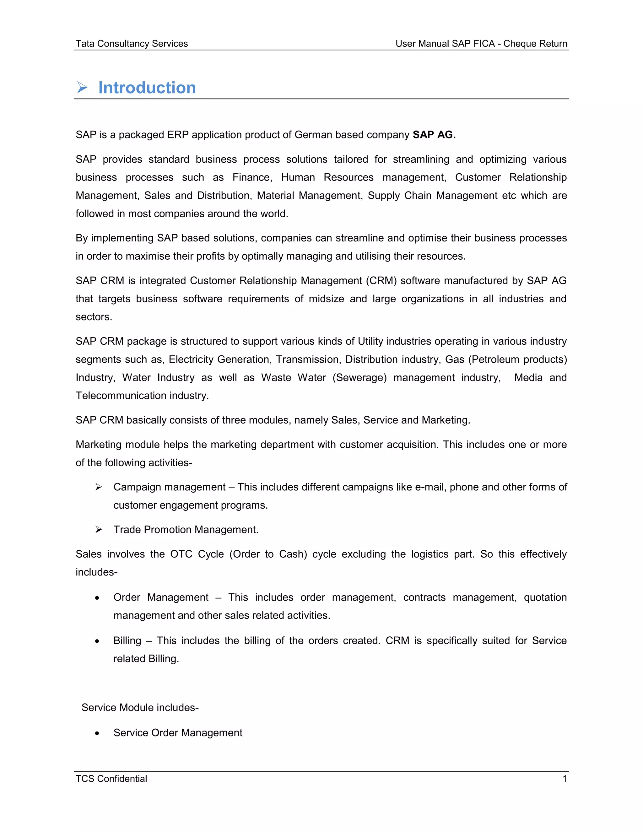 Tata Consultancy Services User Manual SAP FICA - Cheque Return
TCS Confidential 1
 Introduction
SAP is a packaged ERP application product of German based company SAP AG.
SAP provides standard business process solutions tailored for streamlining and optimizing various
business processes such as Finance, Human Resources management, Customer Relationship
Management, Sales and Distribution, Material Management, Supply Chain Management etc which are
followed in most companies around the world.
By implementing SAP based solutions, companies can streamline and optimise their business processes
in order to maximise their profits by optimally managing and utilising their resources.
SAP CRM is integrated Customer Relationship Management (CRM) software manufactured by SAP AG
that targets business software requirements of midsize and large organizations in all industries and
sectors.
SAP CRM package is structured to support various kinds of Utility industries operating in various industry
segments such as, Electricity Generation, Transmission, Distribution industry, Gas (Petroleum products)
Industry, Water Industry as well as Waste Water (Sewerage) management industry, Media and
Telecommunication industry.
SAP CRM basically consists of three modules, namely Sales, Service and Marketing.
Marketing module helps the marketing department with customer acquisition. This includes one or more
of the following activities-
 Campaign management – This includes different campaigns like e-mail, phone and other forms of
customer engagement programs.
 Trade Promotion Management.
Sales involves the OTC Cycle (Order to Cash) cycle excluding the logistics part. So this effectively
includes-
 Order Management – This includes order management, contracts management, quotation
management and other sales related activities.
 Billing – This includes the billing of the orders created. CRM is specifically suited for Service
related Billing.
Service Module includes-
 Service Order Management
 