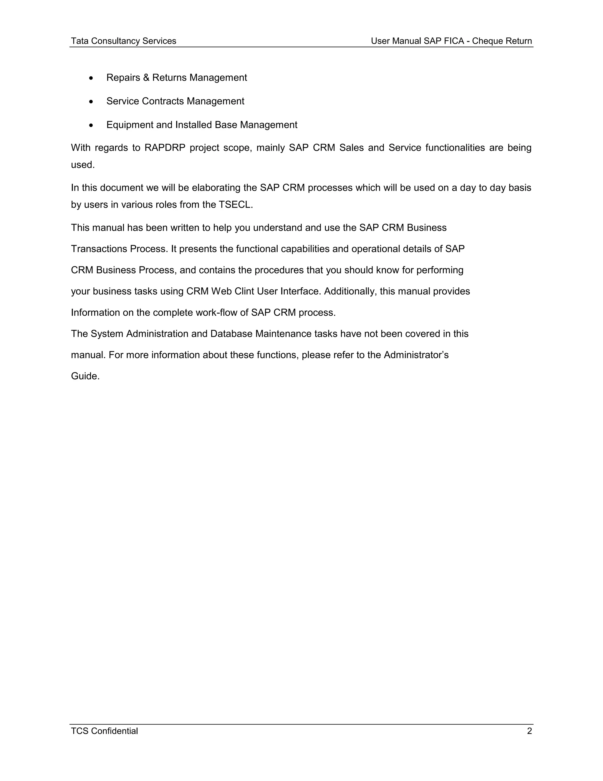 Tata Consultancy Services User Manual SAP FICA - Cheque Return
TCS Confidential 2
 Repairs & Returns Management
 Service Contracts Management
 Equipment and Installed Base Management
With regards to RAPDRP project scope, mainly SAP CRM Sales and Service functionalities are being
used.
In this document we will be elaborating the SAP CRM processes which will be used on a day to day basis
by users in various roles from the TSECL.
This manual has been written to help you understand and use the SAP CRM Business
Transactions Process. It presents the functional capabilities and operational details of SAP
CRM Business Process, and contains the procedures that you should know for performing
your business tasks using CRM Web Clint User Interface. Additionally, this manual provides
Information on the complete work-flow of SAP CRM process.
The System Administration and Database Maintenance tasks have not been covered in this
manual. For more information about these functions, please refer to the Administrator’s
Guide.
 