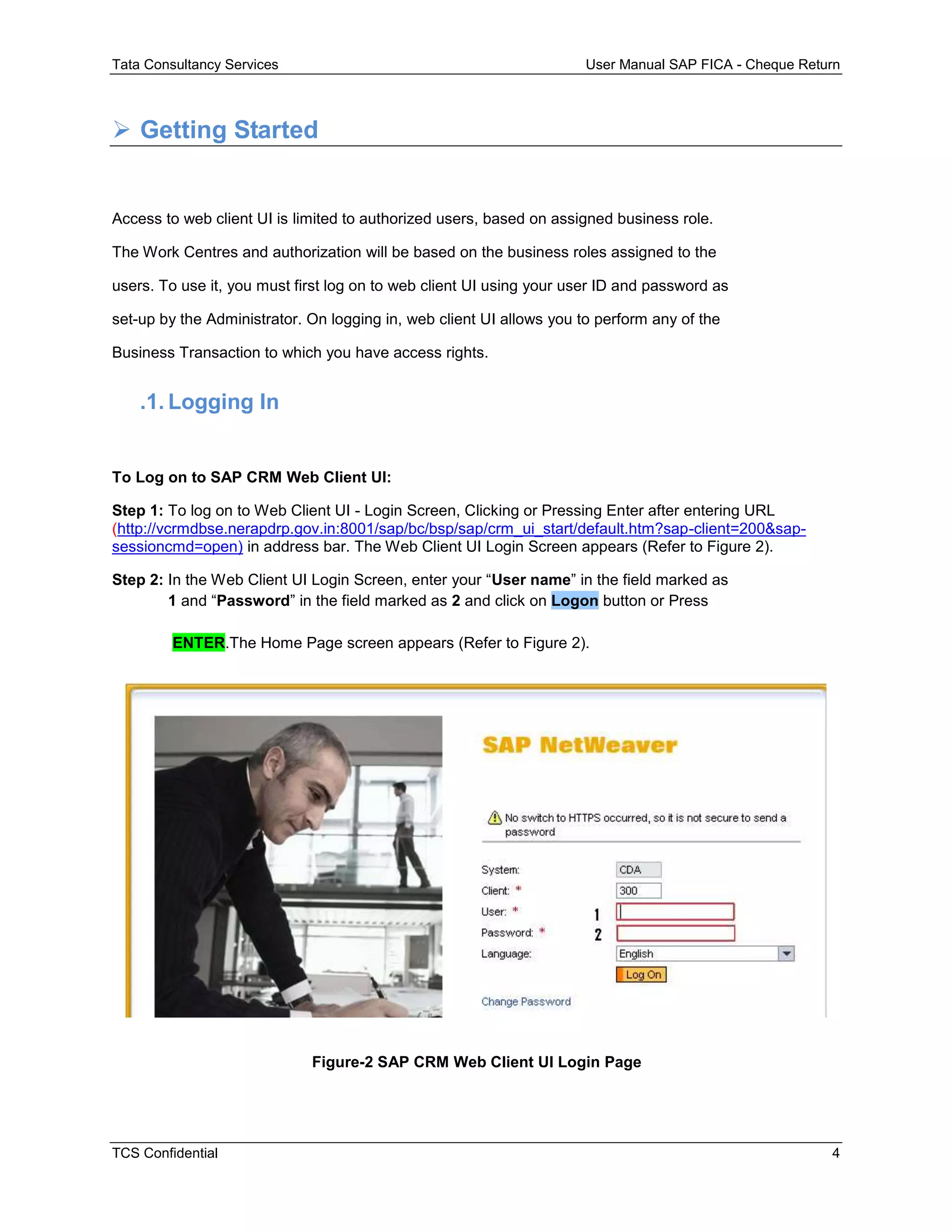 Tata Consultancy Services User Manual SAP FICA - Cheque Return
TCS Confidential 4
 Getting Started
Access to web client UI is limited to authorized users, based on assigned business role.
The Work Centres and authorization will be based on the business roles assigned to the
users. To use it, you must first log on to web client UI using your user ID and password as
set-up by the Administrator. On logging in, web client UI allows you to perform any of the
Business Transaction to which you have access rights.
.1. Logging In
To Log on to SAP CRM Web Client UI:
Step 1: To log on to Web Client UI - Login Screen, Clicking or Pressing Enter after entering URL
(http://vcrmdbse.nerapdrp.gov.in:8001/sap/bc/bsp/sap/crm_ui_start/default.htm?sap-client=200&sap-
sessioncmd=open) in address bar. The Web Client UI Login Screen appears (Refer to Figure 2).
Step 2: In the Web Client UI Login Screen, enter your “User name” in the field marked as
1 and “Password” in the field marked as 2 and click on Logon button or Press
ENTER.The Home Page screen appears (Refer to Figure 2).
Figure-2 SAP CRM Web Client UI Login Page
 