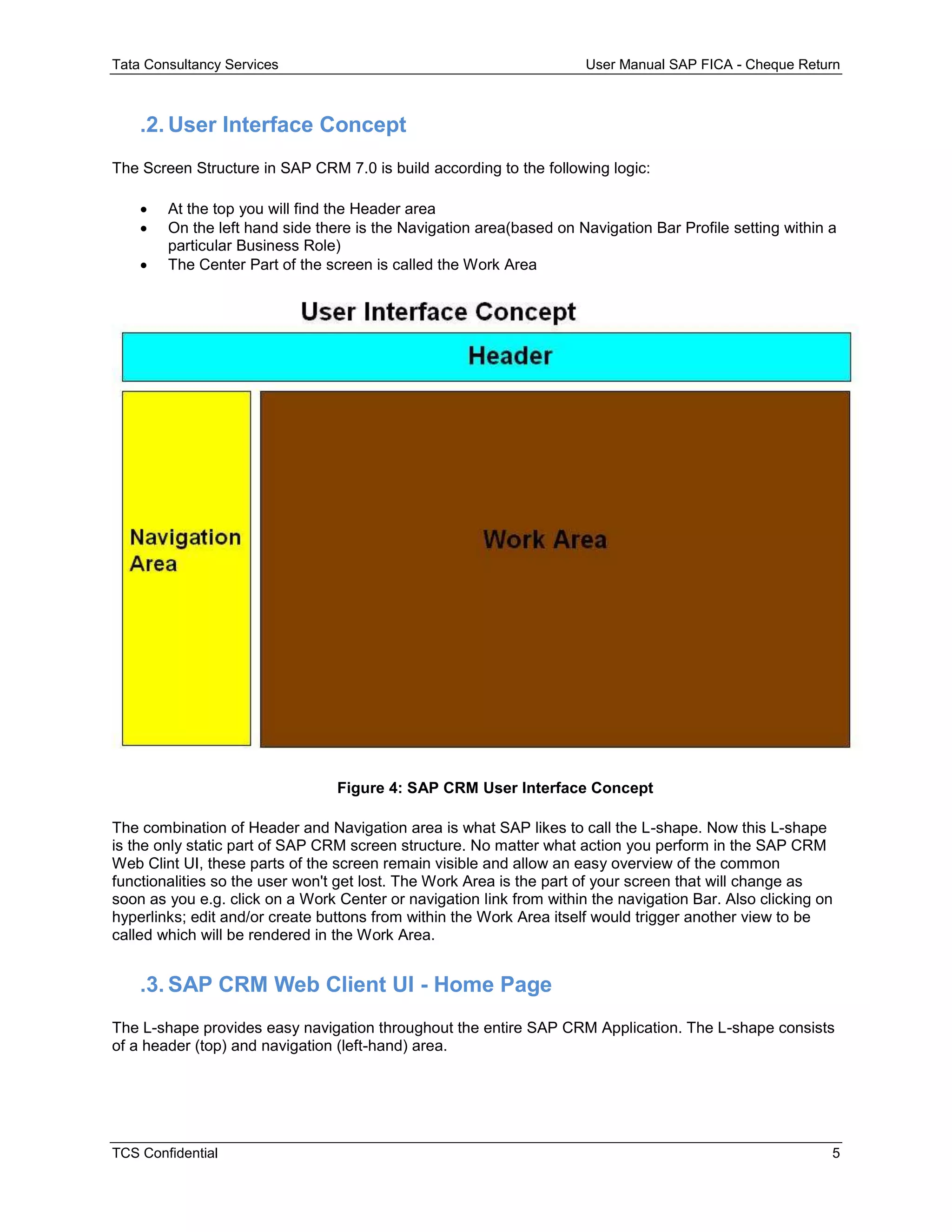 Tata Consultancy Services User Manual SAP FICA - Cheque Return
TCS Confidential 5
.2. User Interface Concept
The Screen Structure in SAP CRM 7.0 is build according to the following logic:
 At the top you will find the Header area
 On the left hand side there is the Navigation area(based on Navigation Bar Profile setting within a
particular Business Role)
 The Center Part of the screen is called the Work Area
Figure 4: SAP CRM User Interface Concept
The combination of Header and Navigation area is what SAP likes to call the L-shape. Now this L-shape
is the only static part of SAP CRM screen structure. No matter what action you perform in the SAP CRM
Web Clint UI, these parts of the screen remain visible and allow an easy overview of the common
functionalities so the user won't get lost. The Work Area is the part of your screen that will change as
soon as you e.g. click on a Work Center or navigation link from within the navigation Bar. Also clicking on
hyperlinks; edit and/or create buttons from within the Work Area itself would trigger another view to be
called which will be rendered in the Work Area.
.3. SAP CRM Web Client UI - Home Page
The L-shape provides easy navigation throughout the entire SAP CRM Application. The L-shape consists
of a header (top) and navigation (left-hand) area.
 