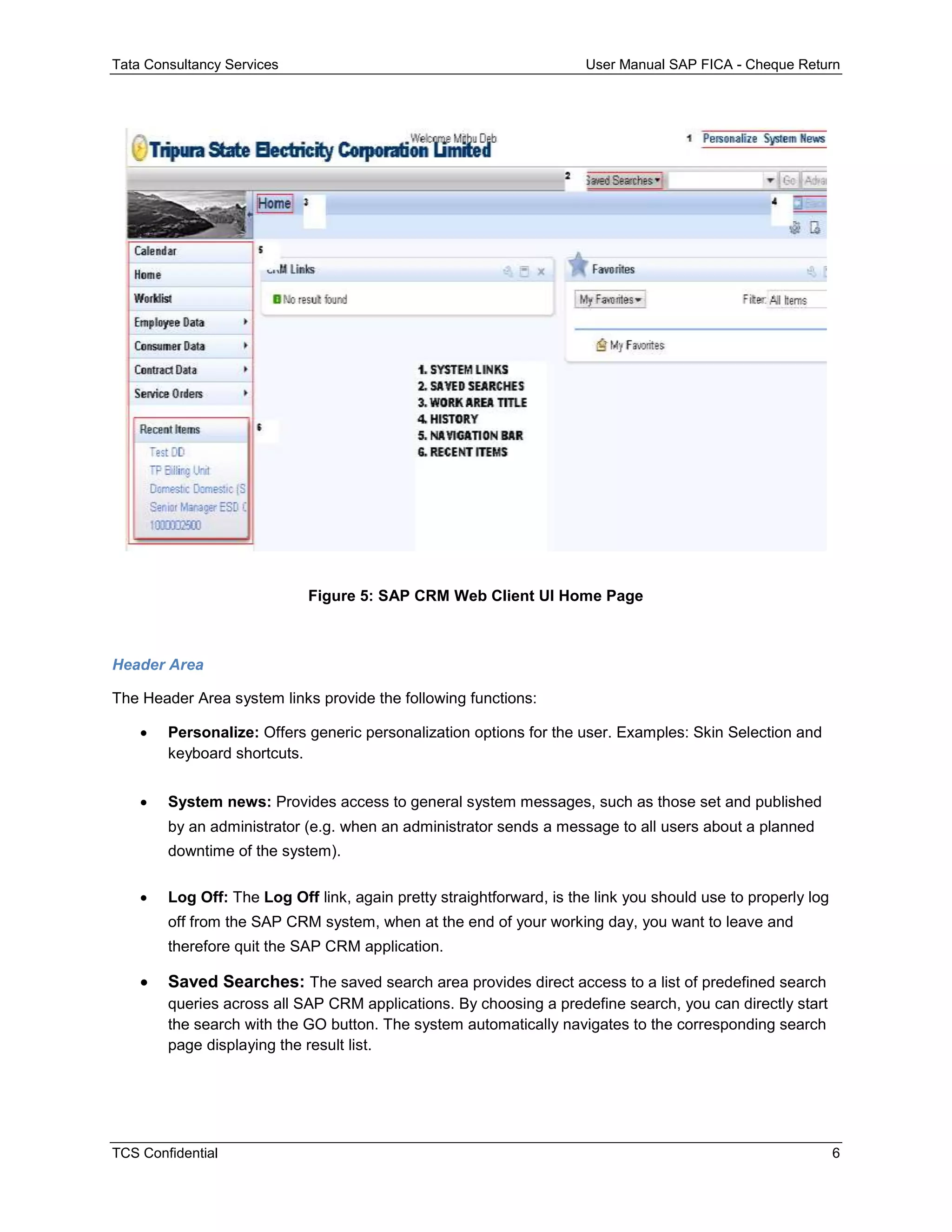 Tata Consultancy Services User Manual SAP FICA - Cheque Return
TCS Confidential 6
Figure 5: SAP CRM Web Client UI Home Page
Header Area
The Header Area system links provide the following functions:
 Personalize: Offers generic personalization options for the user. Examples: Skin Selection and
keyboard shortcuts.
 System news: Provides access to general system messages, such as those set and published
by an administrator (e.g. when an administrator sends a message to all users about a planned
downtime of the system).
 Log Off: The Log Off link, again pretty straightforward, is the link you should use to properly log
off from the SAP CRM system, when at the end of your working day, you want to leave and
therefore quit the SAP CRM application.
 Saved Searches: The saved search area provides direct access to a list of predefined search
queries across all SAP CRM applications. By choosing a predefine search, you can directly start
the search with the GO button. The system automatically navigates to the corresponding search
page displaying the result list.
 