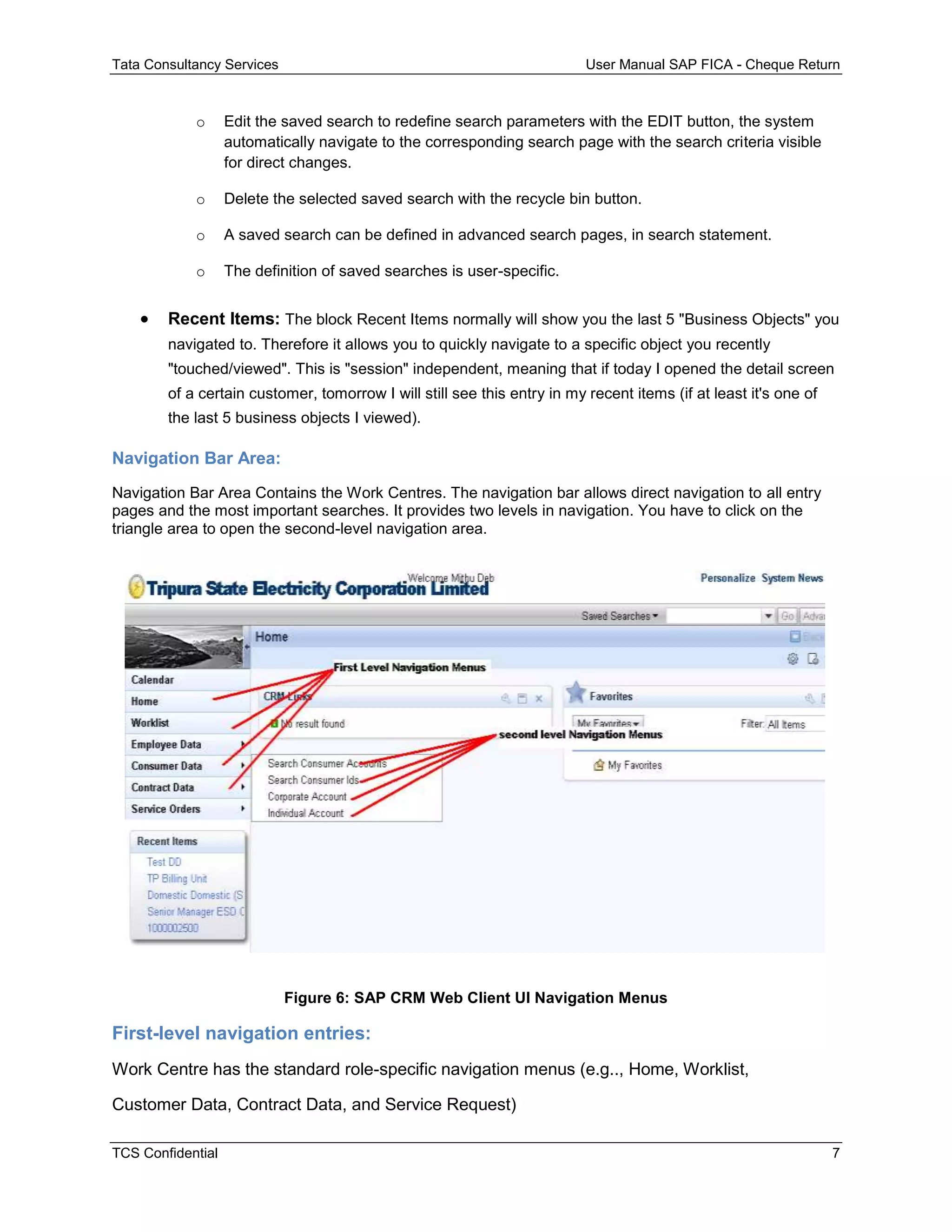 Tata Consultancy Services User Manual SAP FICA - Cheque Return
TCS Confidential 7
o Edit the saved search to redefine search parameters with the EDIT button, the system
automatically navigate to the corresponding search page with the search criteria visible
for direct changes.
o Delete the selected saved search with the recycle bin button.
o A saved search can be defined in advanced search pages, in search statement.
o The definition of saved searches is user-specific.
 Recent Items: The block Recent Items normally will show you the last 5 "Business Objects" you
navigated to. Therefore it allows you to quickly navigate to a specific object you recently
"touched/viewed". This is "session" independent, meaning that if today I opened the detail screen
of a certain customer, tomorrow I will still see this entry in my recent items (if at least it's one of
the last 5 business objects I viewed).
Navigation Bar Area:
Navigation Bar Area Contains the Work Centres. The navigation bar allows direct navigation to all entry
pages and the most important searches. It provides two levels in navigation. You have to click on the
triangle area to open the second-level navigation area.
Figure 6: SAP CRM Web Client UI Navigation Menus
First-level navigation entries:
Work Centre has the standard role-specific navigation menus (e.g.., Home, Worklist,
Customer Data, Contract Data, and Service Request)
 