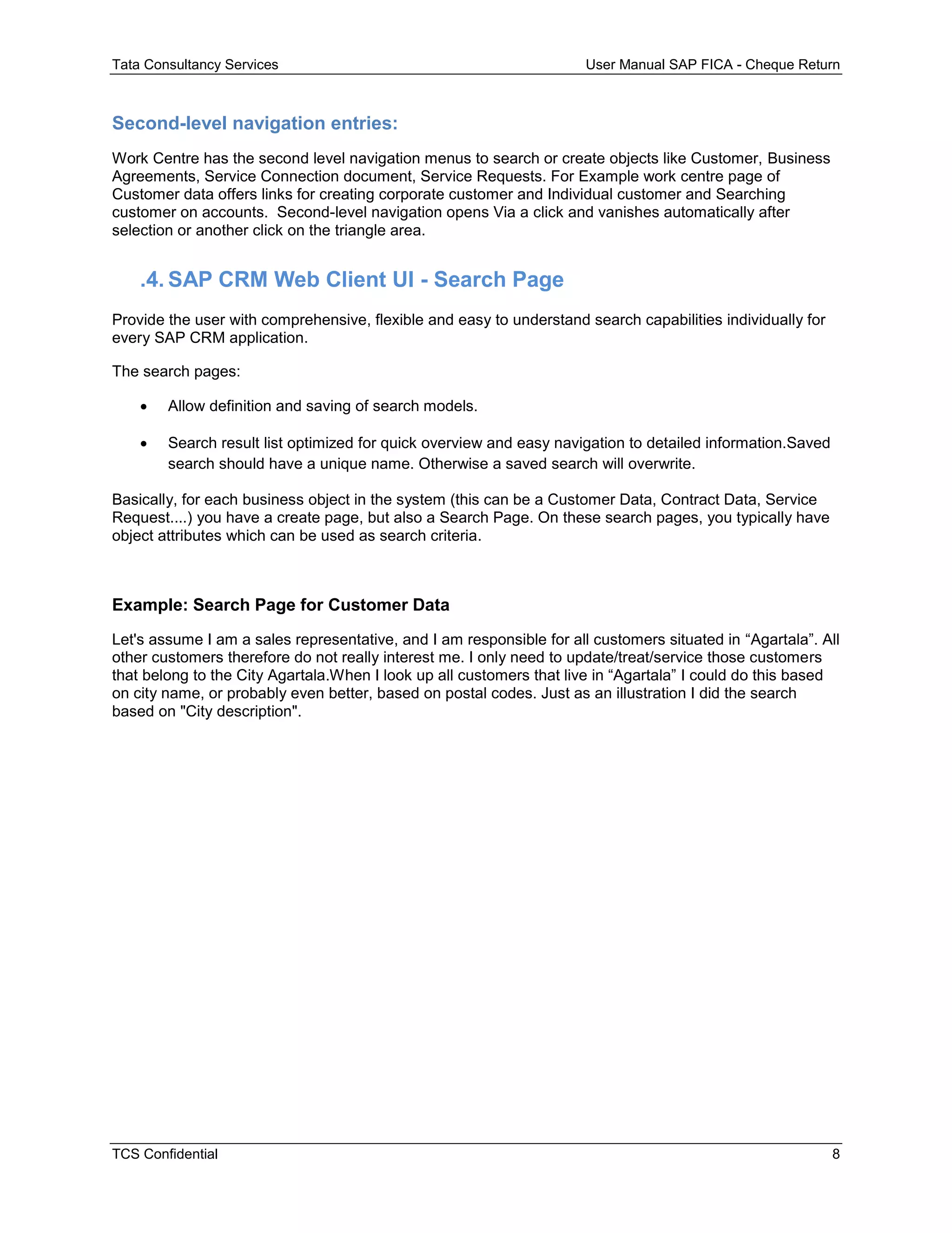 Tata Consultancy Services User Manual SAP FICA - Cheque Return
TCS Confidential 8
Second-level navigation entries:
Work Centre has the second level navigation menus to search or create objects like Customer, Business
Agreements, Service Connection document, Service Requests. For Example work centre page of
Customer data offers links for creating corporate customer and Individual customer and Searching
customer on accounts. Second-level navigation opens Via a click and vanishes automatically after
selection or another click on the triangle area.
.4. SAP CRM Web Client UI - Search Page
Provide the user with comprehensive, flexible and easy to understand search capabilities individually for
every SAP CRM application.
The search pages:
 Allow definition and saving of search models.
 Search result list optimized for quick overview and easy navigation to detailed information.Saved
search should have a unique name. Otherwise a saved search will overwrite.
Basically, for each business object in the system (this can be a Customer Data, Contract Data, Service
Request....) you have a create page, but also a Search Page. On these search pages, you typically have
object attributes which can be used as search criteria.
Example: Search Page for Customer Data
Let's assume I am a sales representative, and I am responsible for all customers situated in “Agartala”. All
other customers therefore do not really interest me. I only need to update/treat/service those customers
that belong to the City Agartala.When I look up all customers that live in “Agartala” I could do this based
on city name, or probably even better, based on postal codes. Just as an illustration I did the search
based on "City description".
 