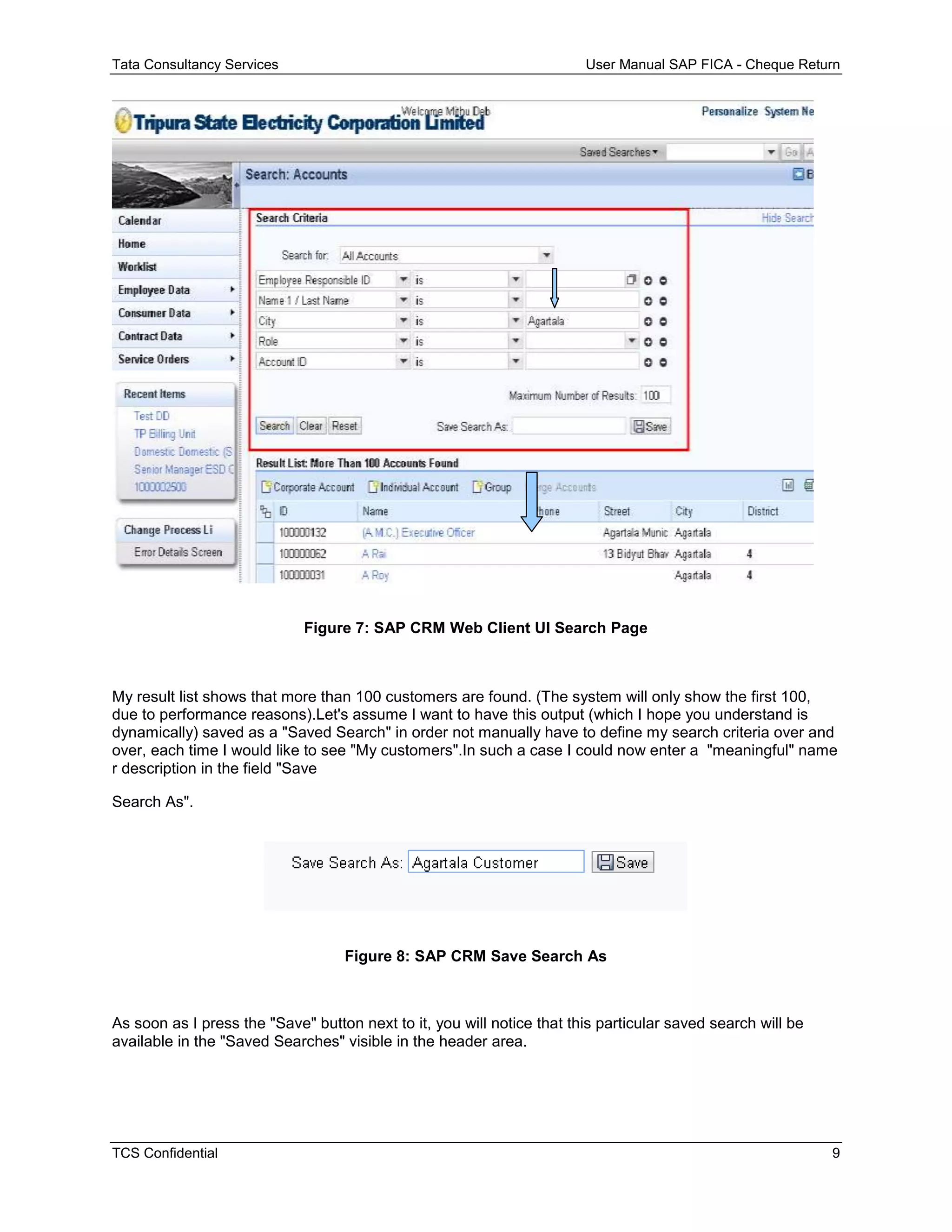 Tata Consultancy Services User Manual SAP FICA - Cheque Return
TCS Confidential 9
Figure 7: SAP CRM Web Client UI Search Page
My result list shows that more than 100 customers are found. (The system will only show the first 100,
due to performance reasons).Let's assume I want to have this output (which I hope you understand is
dynamically) saved as a "Saved Search" in order not manually have to define my search criteria over and
over, each time I would like to see "My customers".In such a case I could now enter a "meaningful" name
r description in the field "Save
Search As".
Figure 8: SAP CRM Save Search As
As soon as I press the "Save" button next to it, you will notice that this particular saved search will be
available in the "Saved Searches" visible in the header area.
 