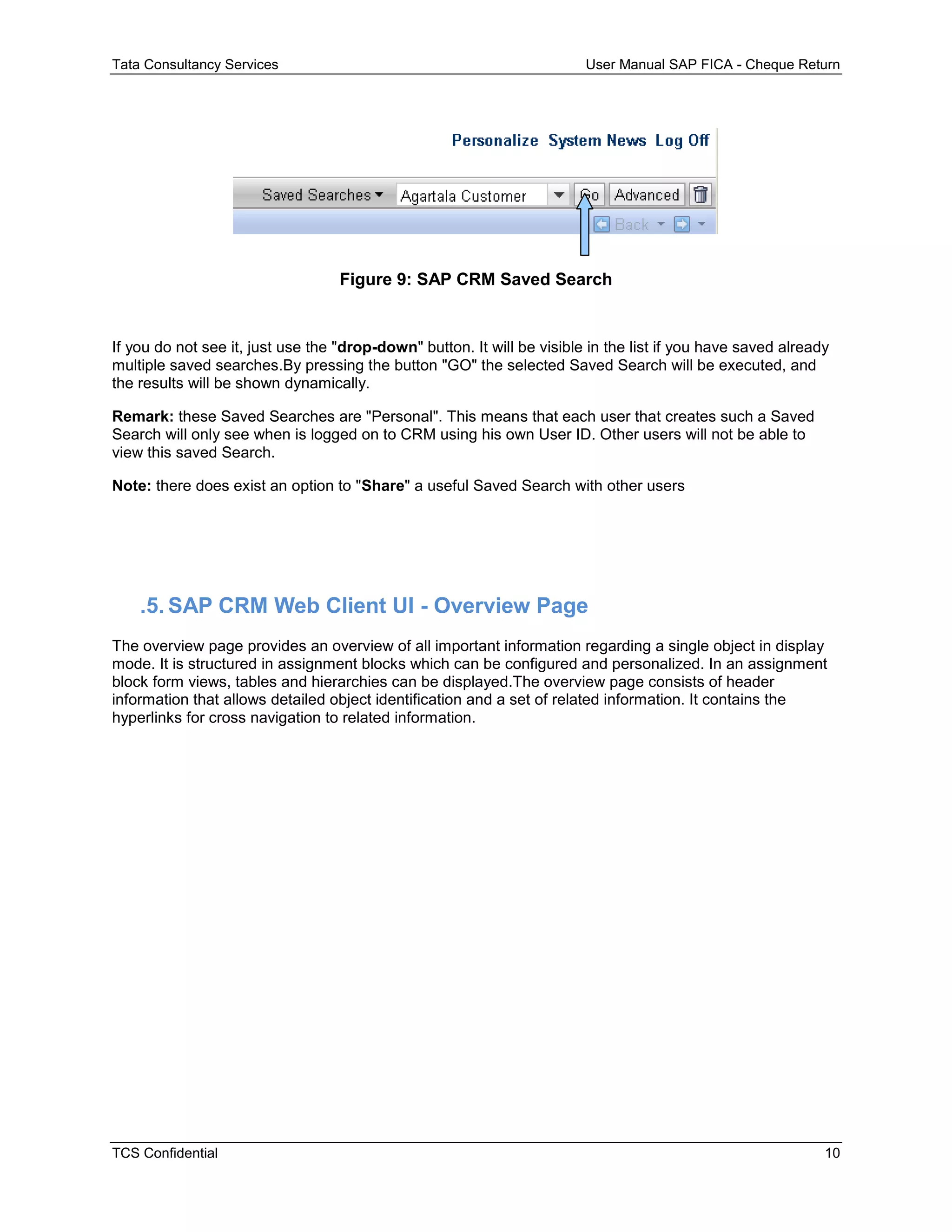 Tata Consultancy Services User Manual SAP FICA - Cheque Return
TCS Confidential 10
Figure 9: SAP CRM Saved Search
If you do not see it, just use the "drop-down" button. It will be visible in the list if you have saved already
multiple saved searches.By pressing the button "GO" the selected Saved Search will be executed, and
the results will be shown dynamically.
Remark: these Saved Searches are "Personal". This means that each user that creates such a Saved
Search will only see when is logged on to CRM using his own User ID. Other users will not be able to
view this saved Search.
Note: there does exist an option to "Share" a useful Saved Search with other users
.5. SAP CRM Web Client UI - Overview Page
The overview page provides an overview of all important information regarding a single object in display
mode. It is structured in assignment blocks which can be configured and personalized. In an assignment
block form views, tables and hierarchies can be displayed.The overview page consists of header
information that allows detailed object identification and a set of related information. It contains the
hyperlinks for cross navigation to related information.
 