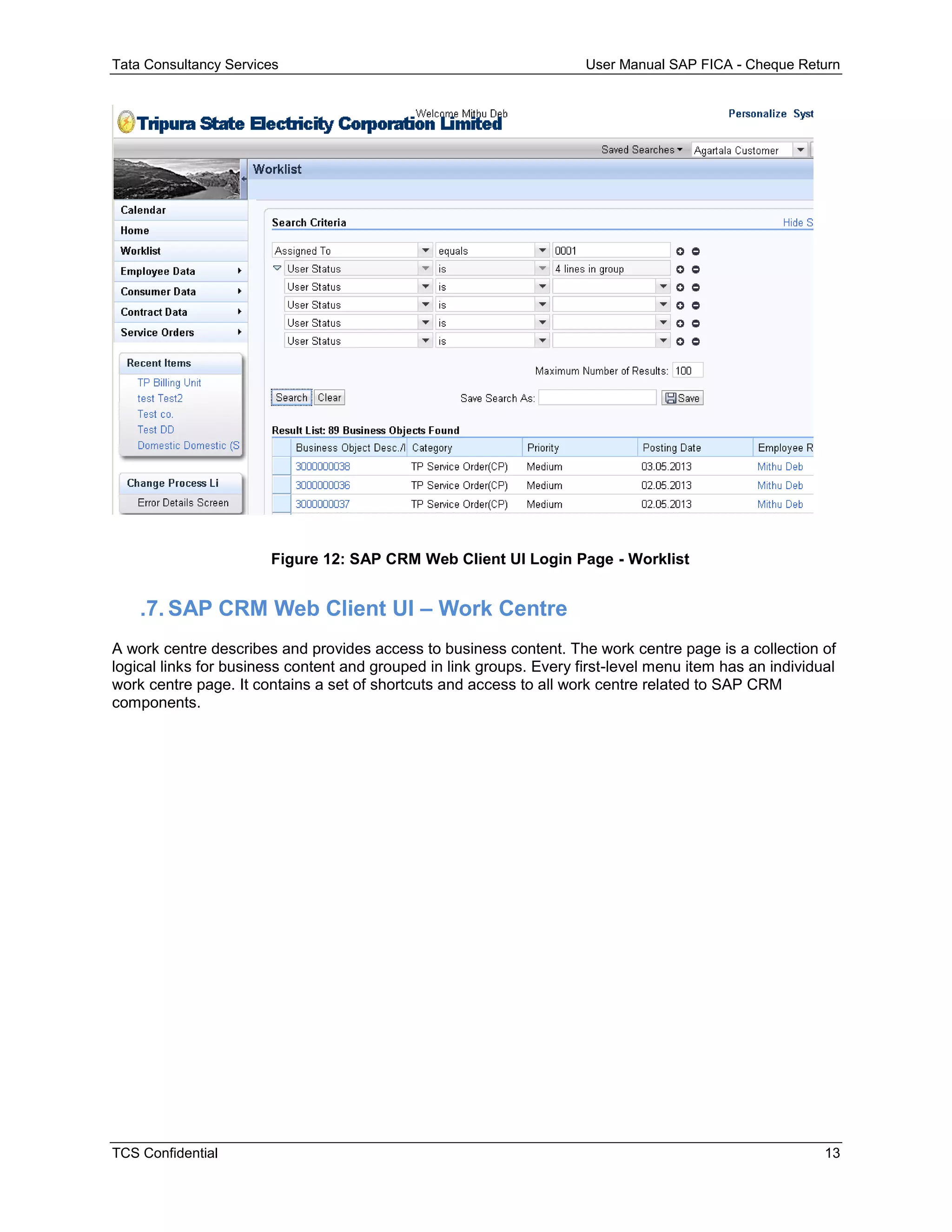 Tata Consultancy Services User Manual SAP FICA - Cheque Return
TCS Confidential 13
Figure 12: SAP CRM Web Client UI Login Page - Worklist
.7. SAP CRM Web Client UI – Work Centre
A work centre describes and provides access to business content. The work centre page is a collection of
logical links for business content and grouped in link groups. Every first-level menu item has an individual
work centre page. It contains a set of shortcuts and access to all work centre related to SAP CRM
components.
 