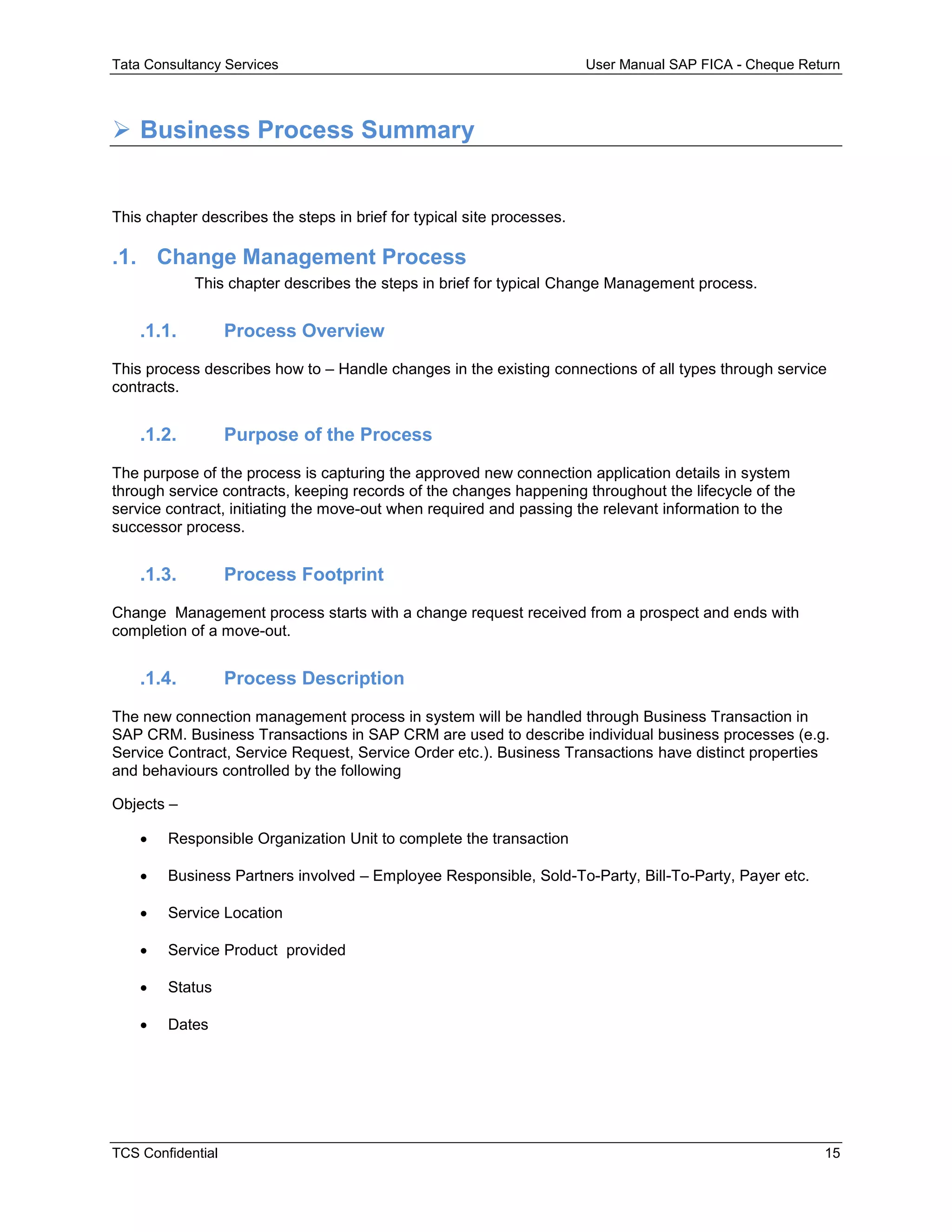 Tata Consultancy Services User Manual SAP FICA - Cheque Return
TCS Confidential 15
 Business Process Summary
This chapter describes the steps in brief for typical site processes.
.1. Change Management Process
This chapter describes the steps in brief for typical Change Management process.
.1.1. Process Overview
This process describes how to – Handle changes in the existing connections of all types through service
contracts.
.1.2. Purpose of the Process
The purpose of the process is capturing the approved new connection application details in system
through service contracts, keeping records of the changes happening throughout the lifecycle of the
service contract, initiating the move-out when required and passing the relevant information to the
successor process.
.1.3. Process Footprint
Change Management process starts with a change request received from a prospect and ends with
completion of a move-out.
.1.4. Process Description
The new connection management process in system will be handled through Business Transaction in
SAP CRM. Business Transactions in SAP CRM are used to describe individual business processes (e.g.
Service Contract, Service Request, Service Order etc.). Business Transactions have distinct properties
and behaviours controlled by the following
Objects –
 Responsible Organization Unit to complete the transaction
 Business Partners involved – Employee Responsible, Sold-To-Party, Bill-To-Party, Payer etc.
 Service Location
 Service Product provided
 Status
 Dates
 