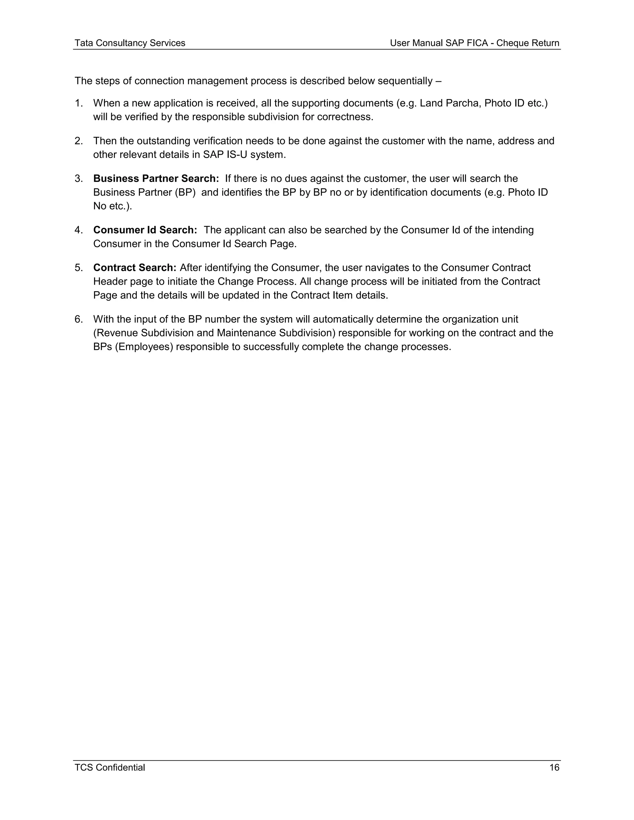 Tata Consultancy Services User Manual SAP FICA - Cheque Return
TCS Confidential 16
The steps of connection management process is described below sequentially –
1. When a new application is received, all the supporting documents (e.g. Land Parcha, Photo ID etc.)
will be verified by the responsible subdivision for correctness.
2. Then the outstanding verification needs to be done against the customer with the name, address and
other relevant details in SAP IS-U system.
3. Business Partner Search: If there is no dues against the customer, the user will search the
Business Partner (BP) and identifies the BP by BP no or by identification documents (e.g. Photo ID
No etc.).
4. Consumer Id Search: The applicant can also be searched by the Consumer Id of the intending
Consumer in the Consumer Id Search Page.
5. Contract Search: After identifying the Consumer, the user navigates to the Consumer Contract
Header page to initiate the Change Process. All change process will be initiated from the Contract
Page and the details will be updated in the Contract Item details.
6. With the input of the BP number the system will automatically determine the organization unit
(Revenue Subdivision and Maintenance Subdivision) responsible for working on the contract and the
BPs (Employees) responsible to successfully complete the change processes.
 