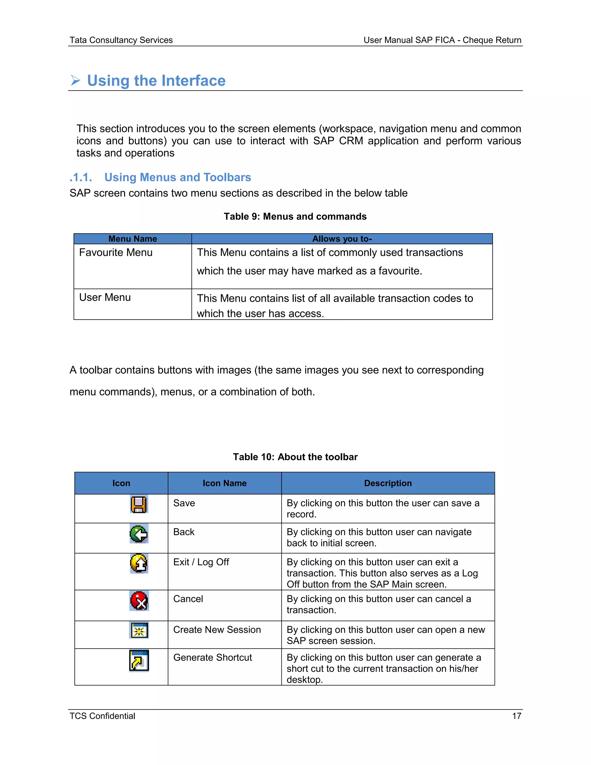 Tata Consultancy Services User Manual SAP FICA - Cheque Return
TCS Confidential 17
 Using the Interface
This section introduces you to the screen elements (workspace, navigation menu and common
icons and buttons) you can use to interact with SAP CRM application and perform various
tasks and operations
.1.1. Using Menus and Toolbars
SAP screen contains two menu sections as described in the below table
Table 9: Menus and commands
Menu Name Allows you to-
Favourite Menu This Menu contains a list of commonly used transactions
which the user may have marked as a favourite.
User Menu This Menu contains list of all available transaction codes to
which the user has access.
A toolbar contains buttons with images (the same images you see next to corresponding
menu commands), menus, or a combination of both.
Table 10: About the toolbar
Icon Icon Name Description
Save By clicking on this button the user can save a
record.
Back By clicking on this button user can navigate
back to initial screen.
Exit / Log Off By clicking on this button user can exit a
transaction. This button also serves as a Log
Off button from the SAP Main screen.
Cancel By clicking on this button user can cancel a
transaction.
Create New Session By clicking on this button user can open a new
SAP screen session.
Generate Shortcut By clicking on this button user can generate a
short cut to the current transaction on his/her
desktop.
 