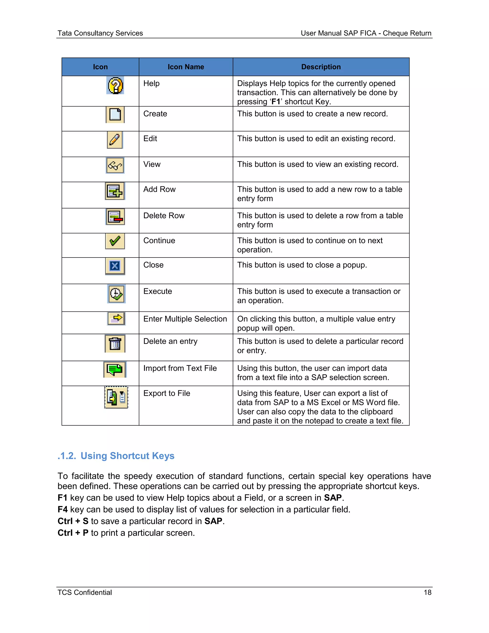 Tata Consultancy Services User Manual SAP FICA - Cheque Return
TCS Confidential 18
Icon Icon Name Description
Help Displays Help topics for the currently opened
transaction. This can alternatively be done by
pressing ‘F1’ shortcut Key.
Create This button is used to create a new record.
Edit This button is used to edit an existing record.
View This button is used to view an existing record.
Add Row This button is used to add a new row to a table
entry form
Delete Row This button is used to delete a row from a table
entry form
Continue This button is used to continue on to next
operation.
Close This button is used to close a popup.
Execute This button is used to execute a transaction or
an operation.
Enter Multiple Selection On clicking this button, a multiple value entry
popup will open.
Delete an entry This button is used to delete a particular record
or entry.
Import from Text File Using this button, the user can import data
from a text file into a SAP selection screen.
Export to File Using this feature, User can export a list of
data from SAP to a MS Excel or MS Word file.
User can also copy the data to the clipboard
and paste it on the notepad to create a text file.
.1.2. Using Shortcut Keys
To facilitate the speedy execution of standard functions, certain special key operations have
been defined. These operations can be carried out by pressing the appropriate shortcut keys.
F1 key can be used to view Help topics about a Field, or a screen in SAP.
F4 key can be used to display list of values for selection in a particular field.
Ctrl + S to save a particular record in SAP.
Ctrl + P to print a particular screen.
 