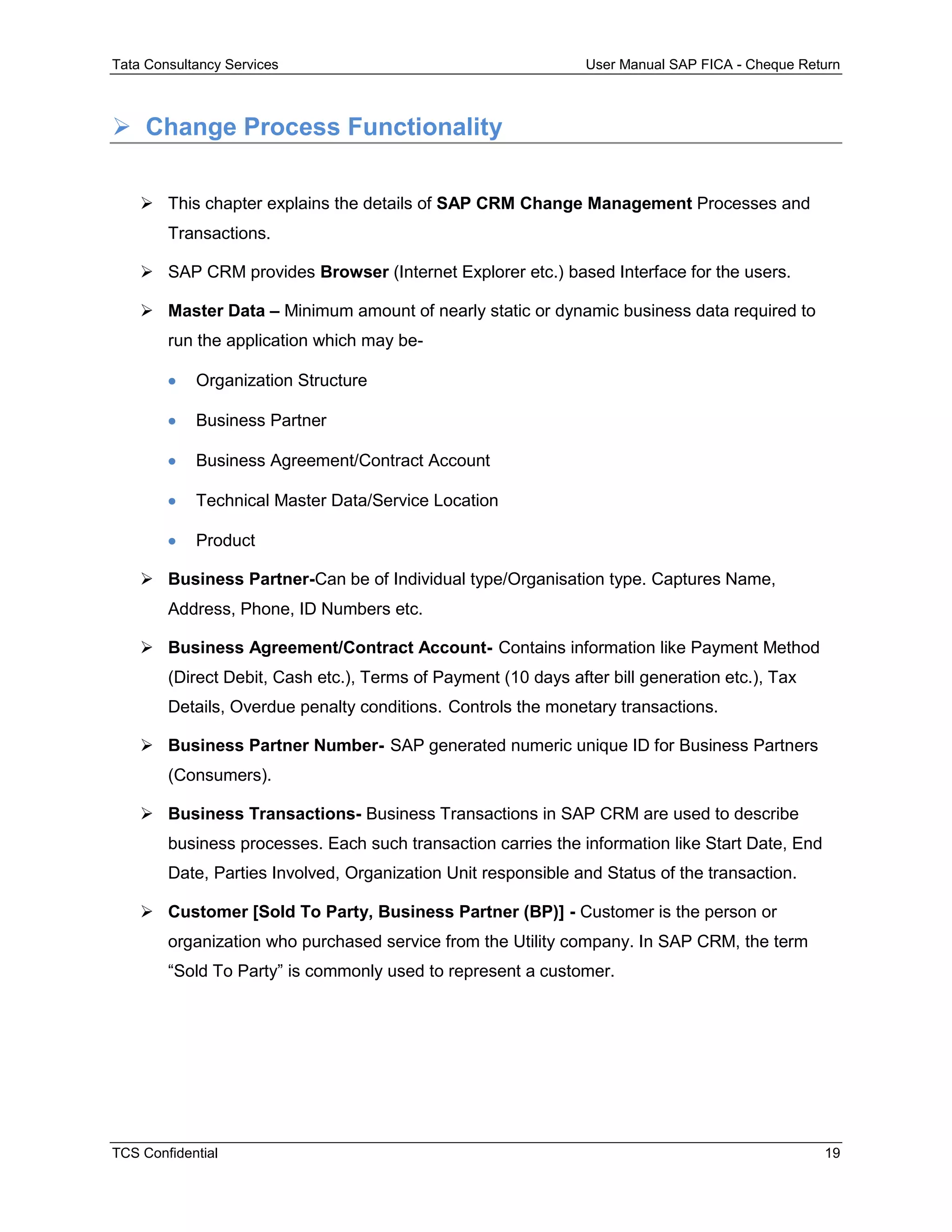 Tata Consultancy Services User Manual SAP FICA - Cheque Return
TCS Confidential 19
 Change Process Functionality
 This chapter explains the details of SAP CRM Change Management Processes and
Transactions.
 SAP CRM provides Browser (Internet Explorer etc.) based Interface for the users.
 Master Data – Minimum amount of nearly static or dynamic business data required to
run the application which may be-
 Organization Structure
 Business Partner
 Business Agreement/Contract Account
 Technical Master Data/Service Location
 Product
 Business Partner-Can be of Individual type/Organisation type. Captures Name,
Address, Phone, ID Numbers etc.
 Business Agreement/Contract Account- Contains information like Payment Method
(Direct Debit, Cash etc.), Terms of Payment (10 days after bill generation etc.), Tax
Details, Overdue penalty conditions. Controls the monetary transactions.
 Business Partner Number- SAP generated numeric unique ID for Business Partners
(Consumers).
 Business Transactions- Business Transactions in SAP CRM are used to describe
business processes. Each such transaction carries the information like Start Date, End
Date, Parties Involved, Organization Unit responsible and Status of the transaction.
 Customer [Sold To Party, Business Partner (BP)] - Customer is the person or
organization who purchased service from the Utility company. In SAP CRM, the term
“Sold To Party” is commonly used to represent a customer.
 