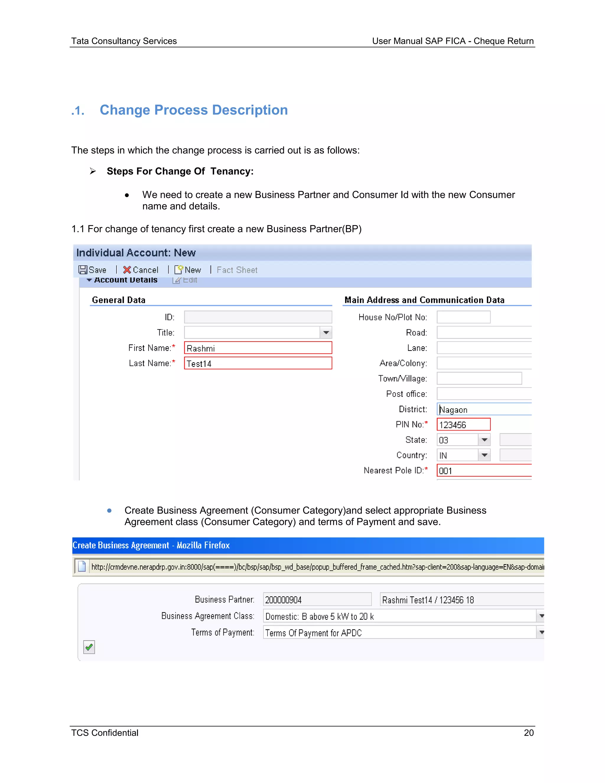 Tata Consultancy Services User Manual SAP FICA - Cheque Return
TCS Confidential 20
.1. Change Process Description
The steps in which the change process is carried out is as follows:
 Steps For Change Of Tenancy:
 We need to create a new Business Partner and Consumer Id with the new Consumer
name and details.
1.1 For change of tenancy first create a new Business Partner(BP)
 Create Business Agreement (Consumer Category)and select appropriate Business
Agreement class (Consumer Category) and terms of Payment and save.
 