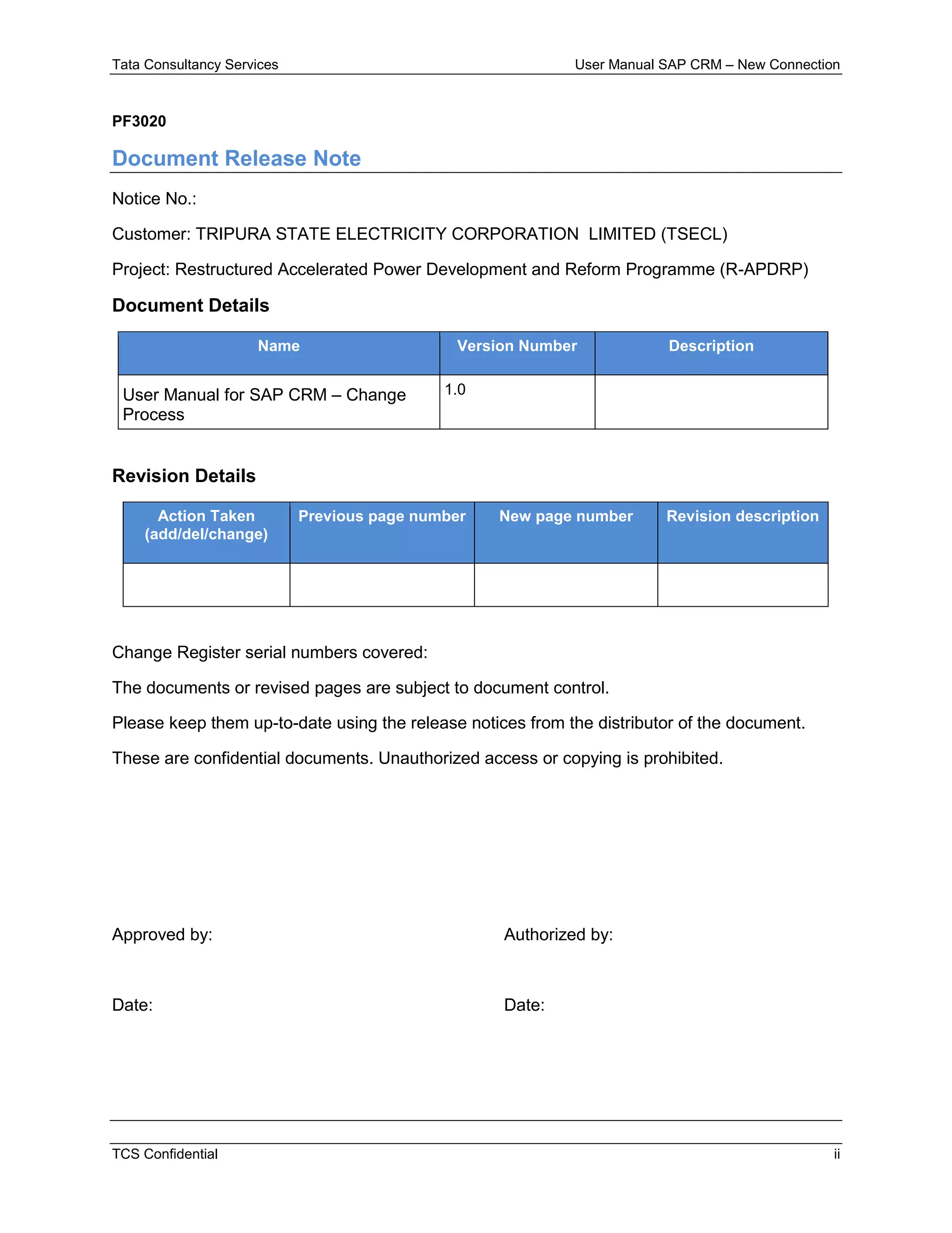 Tata Consultancy Services User Manual SAP CRM – New Connection
TCS Confidential ii
PF3020
Document Release Note
Notice No.:
Customer: TRIPURA STATE ELECTRICITY CORPORATION LIMITED (TSECL)
Project: Restructured Accelerated Power Development and Reform Programme (R-APDRP)
Document Details
Name Version Number Description
User Manual for SAP CRM – Change
Process
1.0
Revision Details
Action Taken
(add/del/change)
Previous page number New page number Revision description
Change Register serial numbers covered:
The documents or revised pages are subject to document control.
Please keep them up-to-date using the release notices from the distributor of the document.
These are confidential documents. Unauthorized access or copying is prohibited.
Approved by: Authorized by:
Date: Date:
 