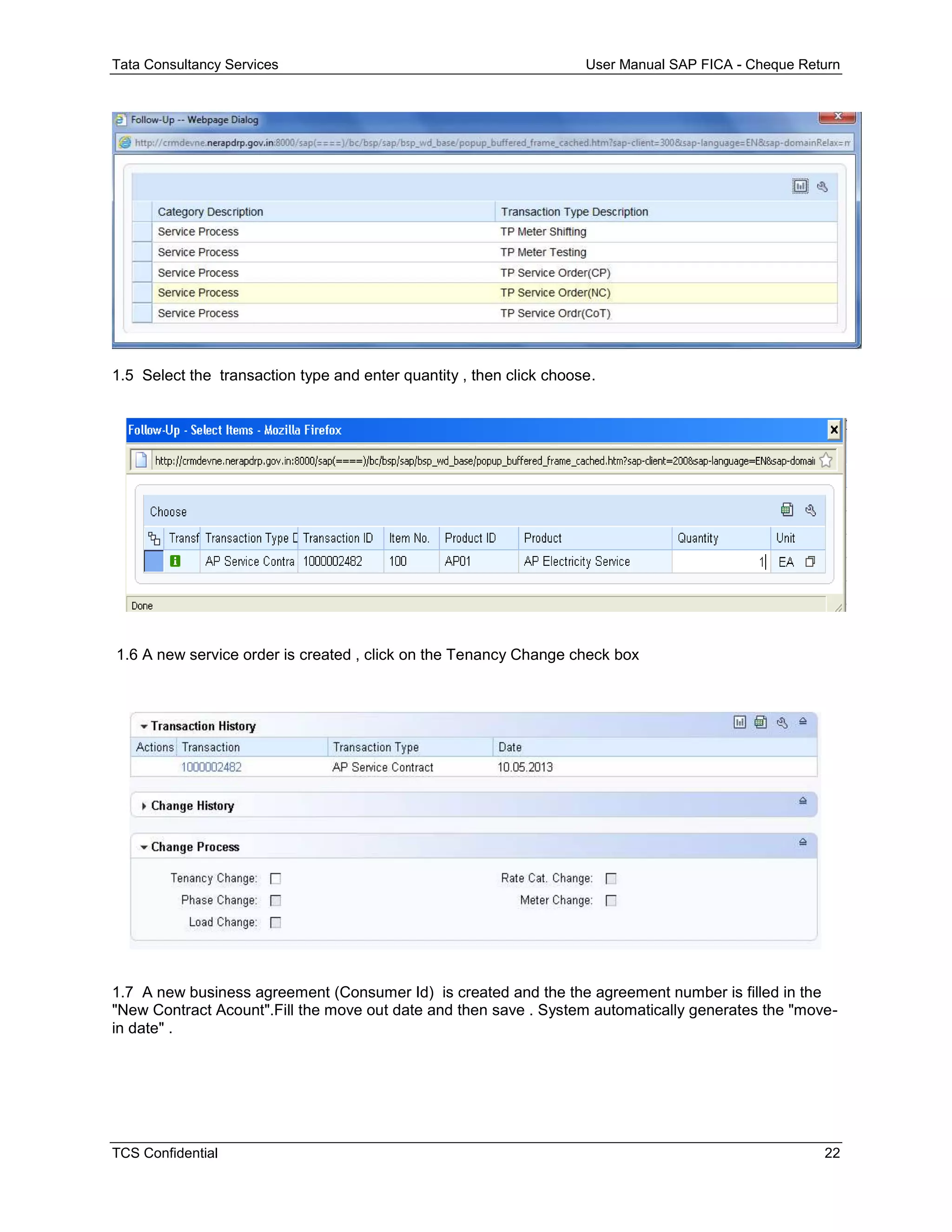 Tata Consultancy Services User Manual SAP FICA - Cheque Return
TCS Confidential 22
1.5 Select the transaction type and enter quantity , then click choose.
1.6 A new service order is created , click on the Tenancy Change check box
1.7 A new business agreement (Consumer Id) is created and the the agreement number is filled in the
"New Contract Acount".Fill the move out date and then save . System automatically generates the "move-
in date" .
 