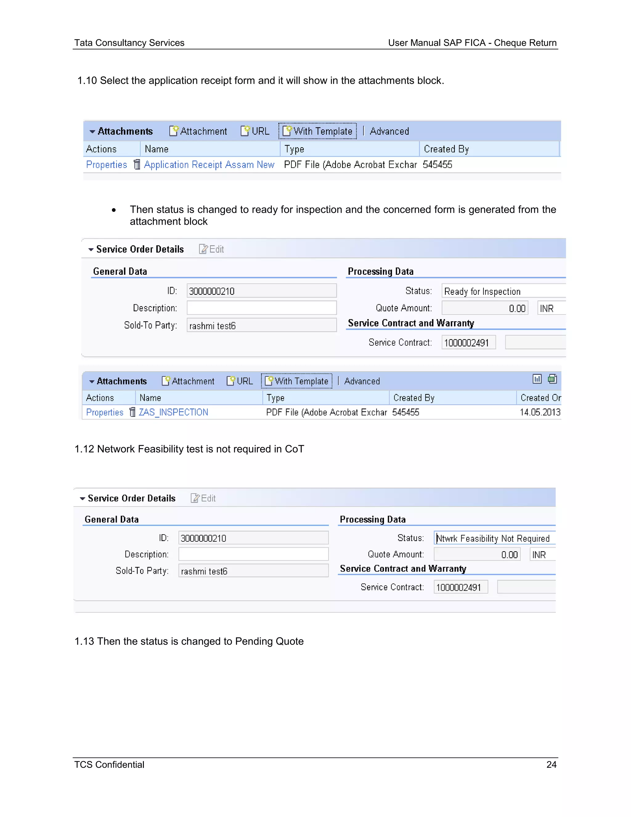 Tata Consultancy Services User Manual SAP FICA - Cheque Return
TCS Confidential 24
1.10 Select the application receipt form and it will show in the attachments block.
 Then status is changed to ready for inspection and the concerned form is generated from the
attachment block
1.12 Network Feasibility test is not required in CoT
1.13 Then the status is changed to Pending Quote
 