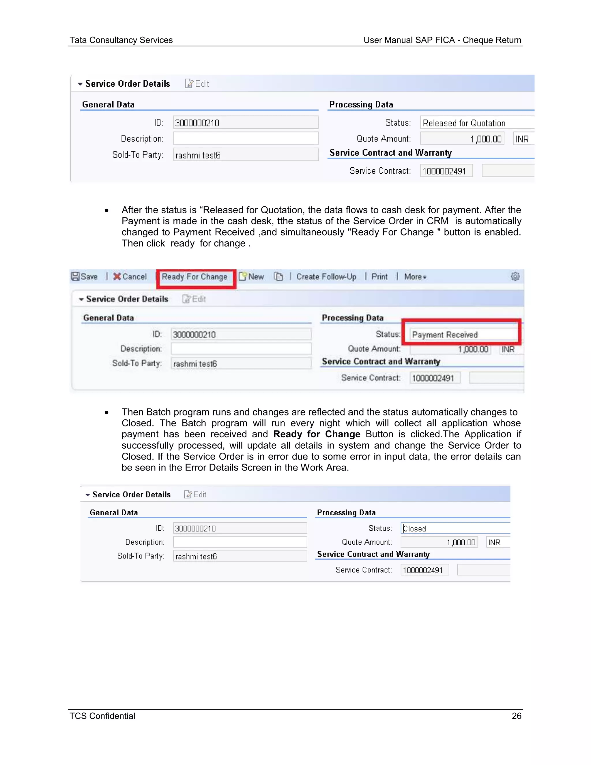 Tata Consultancy Services User Manual SAP FICA - Cheque Return
TCS Confidential 26
 After the status is “Released for Quotation, the data flows to cash desk for payment. After the
Payment is made in the cash desk, tthe status of the Service Order in CRM is automatically
changed to Payment Received ,and simultaneously "Ready For Change " button is enabled.
Then click ready for change .
 Then Batch program runs and changes are reflected and the status automatically changes to
Closed. The Batch program will run every night which will collect all application whose
payment has been received and Ready for Change Button is clicked.The Application if
successfully processed, will update all details in system and change the Service Order to
Closed. If the Service Order is in error due to some error in input data, the error details can
be seen in the Error Details Screen in the Work Area.
 