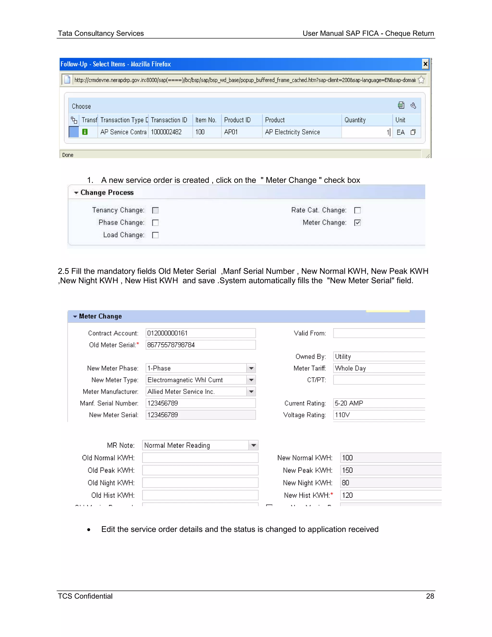 Tata Consultancy Services User Manual SAP FICA - Cheque Return
TCS Confidential 28
1. A new service order is created , click on the " Meter Change " check box
2.5 Fill the mandatory fields Old Meter Serial ,Manf Serial Number , New Normal KWH, New Peak KWH
,New Night KWH , New Hist KWH and save .System automatically fills the "New Meter Serial" field.
 Edit the service order details and the status is changed to application received
 