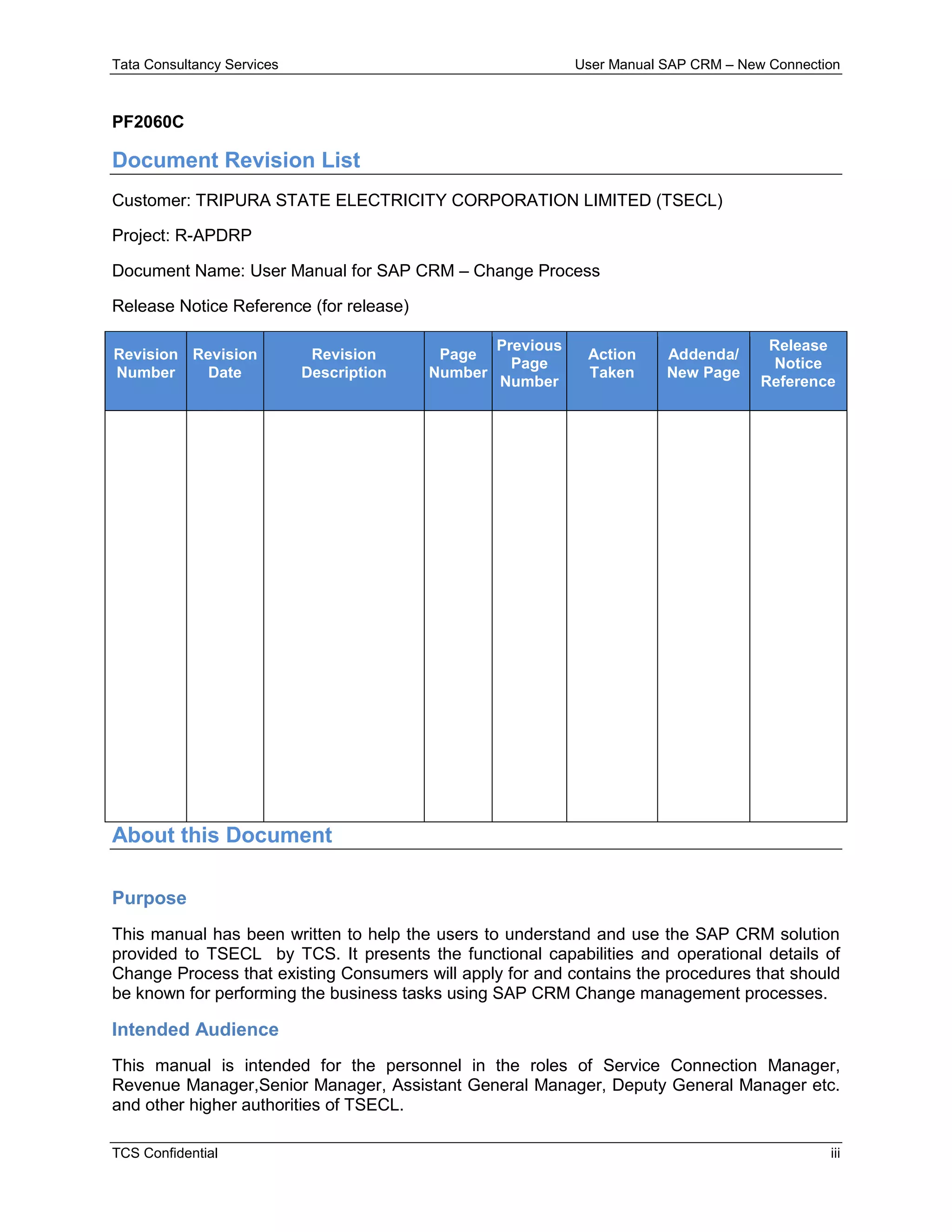 Tata Consultancy Services User Manual SAP CRM – New Connection
TCS Confidential iii
PF2060C
Document Revision List
Customer: TRIPURA STATE ELECTRICITY CORPORATION LIMITED (TSECL)
Project: R-APDRP
Document Name: User Manual for SAP CRM – Change Process
Release Notice Reference (for release)
Revision
Number
Revision
Date
Revision
Description
Page
Number
Previous
Page
Number
Action
Taken
Addenda/
New Page
Release
Notice
Reference
About this Document
Purpose
This manual has been written to help the users to understand and use the SAP CRM solution
provided to TSECL by TCS. It presents the functional capabilities and operational details of
Change Process that existing Consumers will apply for and contains the procedures that should
be known for performing the business tasks using SAP CRM Change management processes.
Intended Audience
This manual is intended for the personnel in the roles of Service Connection Manager,
Revenue Manager,Senior Manager, Assistant General Manager, Deputy General Manager etc.
and other higher authorities of TSECL.
 
