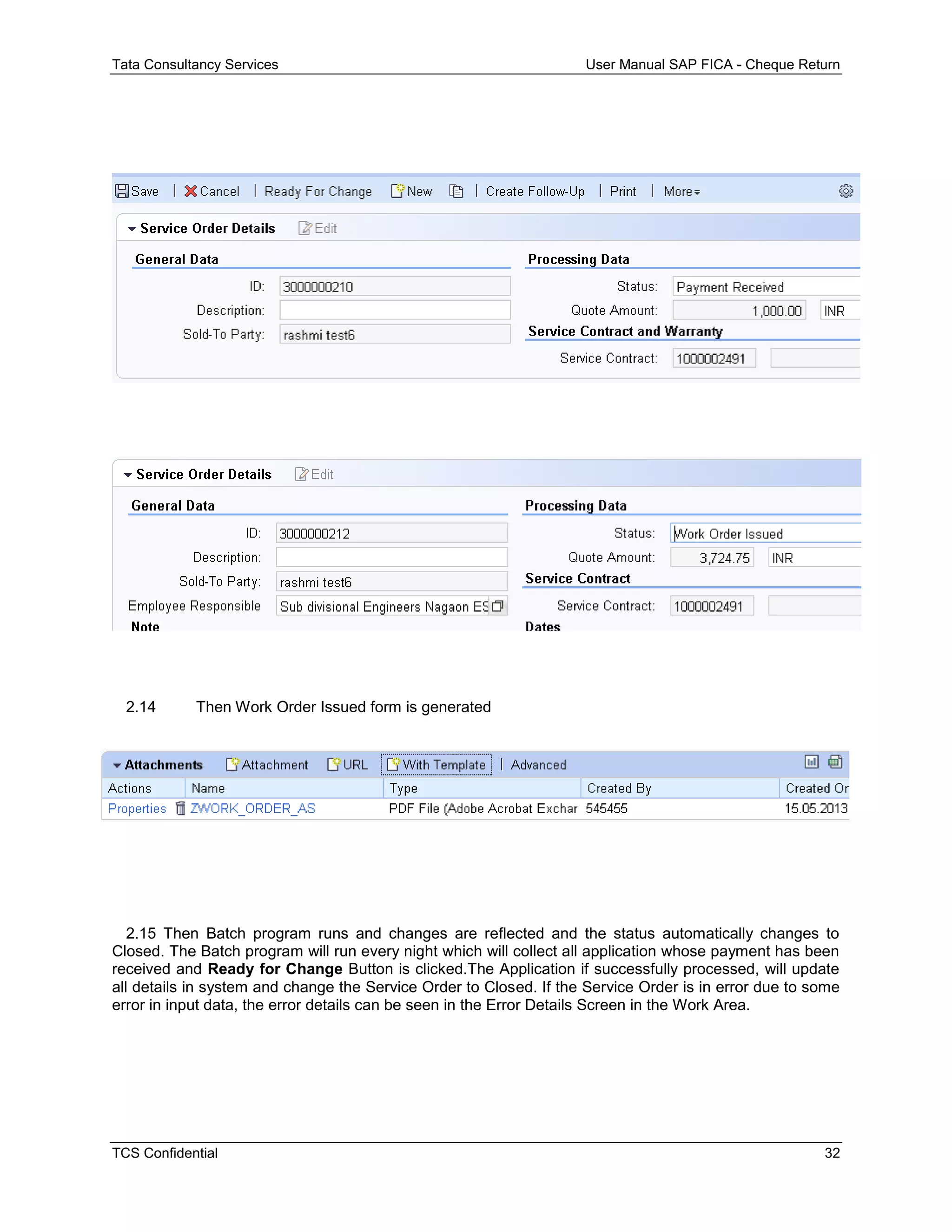 Tata Consultancy Services User Manual SAP FICA - Cheque Return
TCS Confidential 32
2.14 Then Work Order Issued form is generated
2.15 Then Batch program runs and changes are reflected and the status automatically changes to
Closed. The Batch program will run every night which will collect all application whose payment has been
received and Ready for Change Button is clicked.The Application if successfully processed, will update
all details in system and change the Service Order to Closed. If the Service Order is in error due to some
error in input data, the error details can be seen in the Error Details Screen in the Work Area.
 