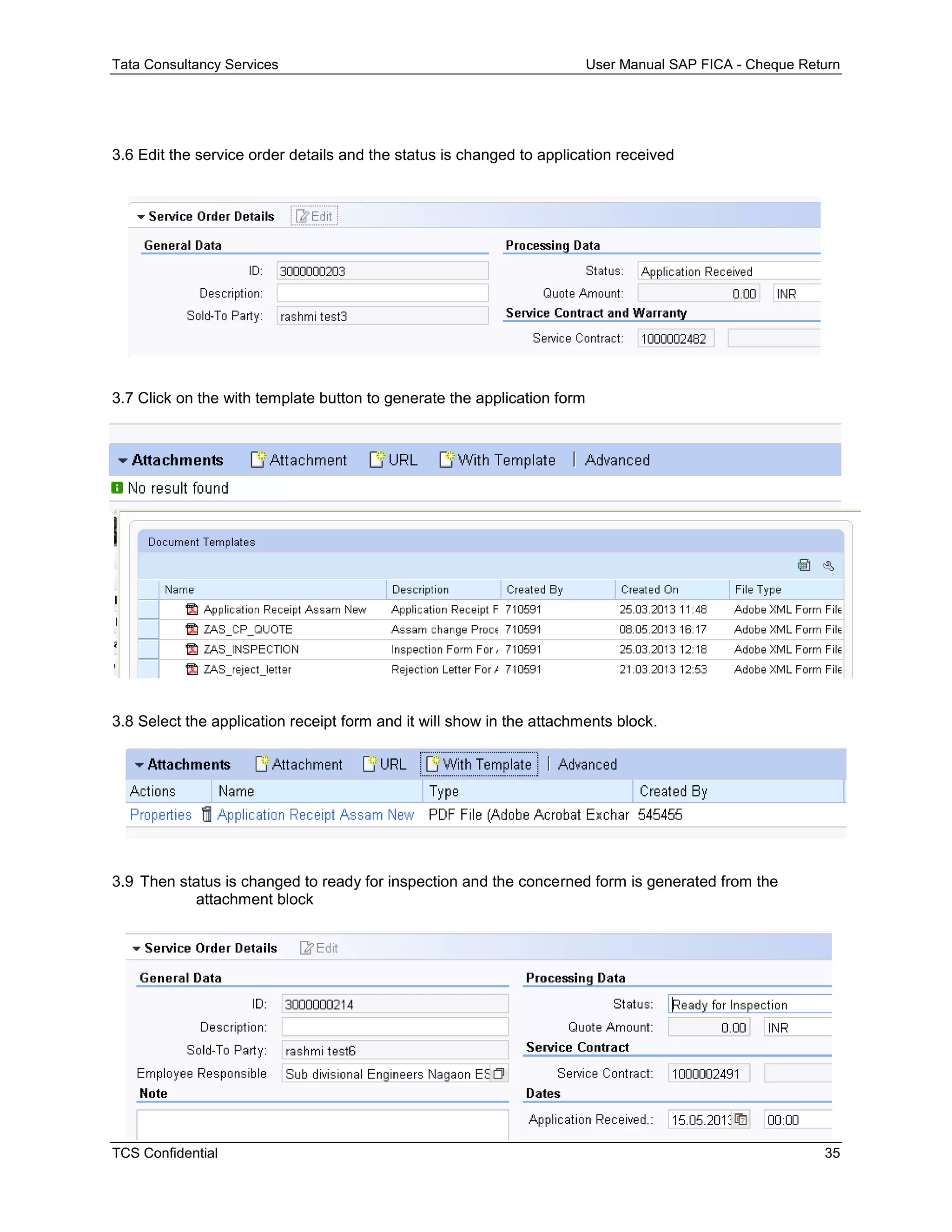 Tata Consultancy Services User Manual SAP FICA - Cheque Return
TCS Confidential 35
3.6 Edit the service order details and the status is changed to application received
3.7 Click on the with template button to generate the application form
3.8 Select the application receipt form and it will show in the attachments block.
3.9 Then status is changed to ready for inspection and the concerned form is generated from the
attachment block
 