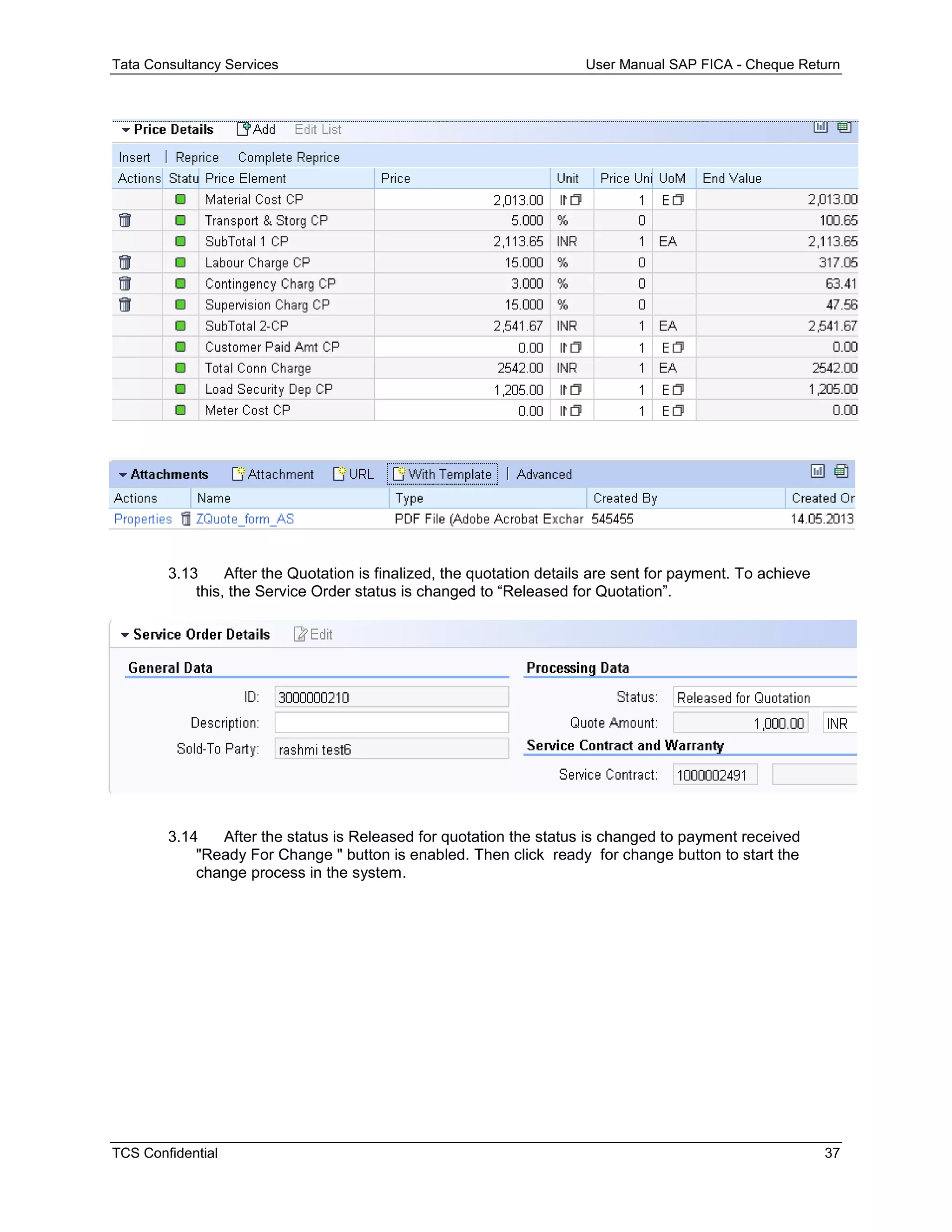 Tata Consultancy Services User Manual SAP FICA - Cheque Return
TCS Confidential 37
3.13 After the Quotation is finalized, the quotation details are sent for payment. To achieve
this, the Service Order status is changed to “Released for Quotation”.
3.14 After the status is Released for quotation the status is changed to payment received
"Ready For Change " button is enabled. Then click ready for change button to start the
change process in the system.
 
