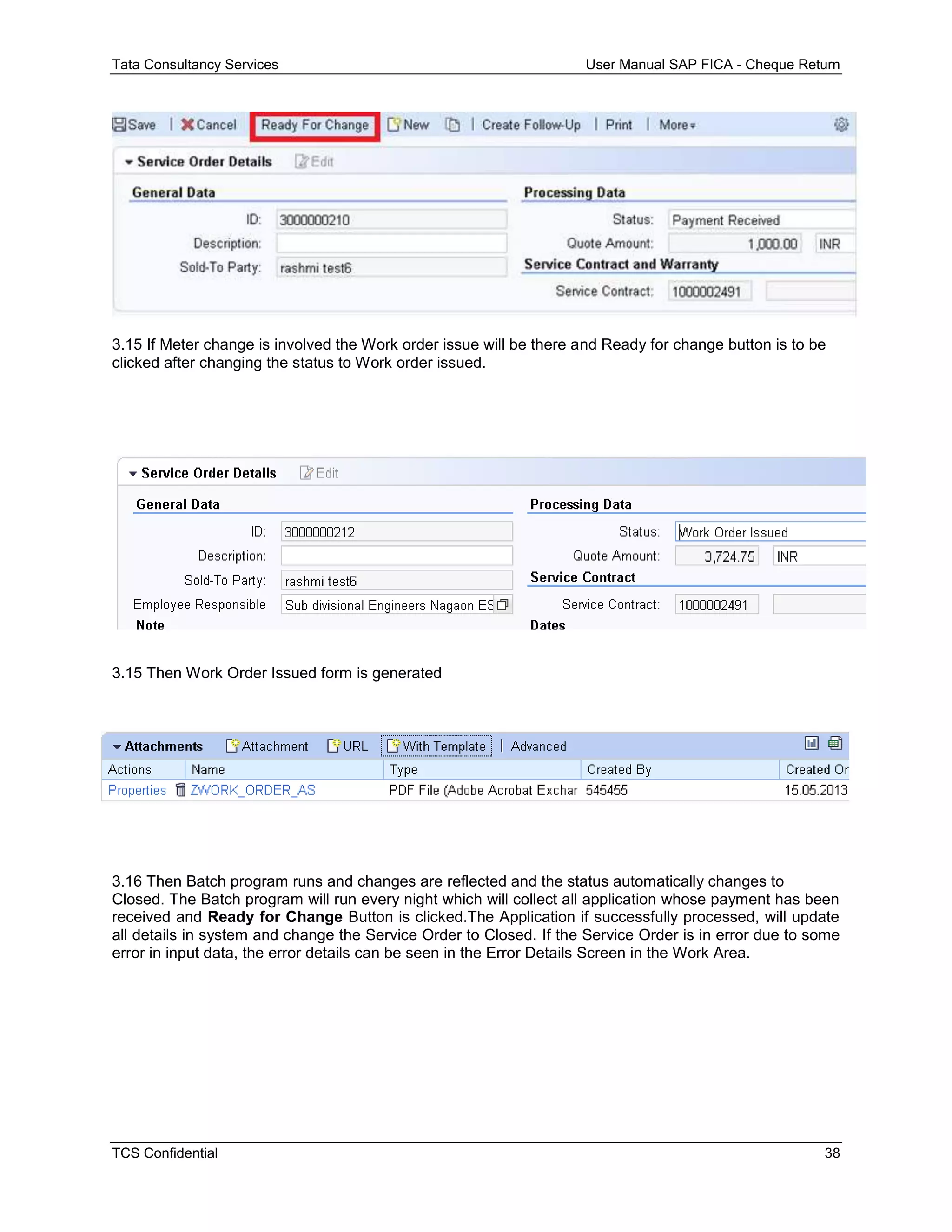 Tata Consultancy Services User Manual SAP FICA - Cheque Return
TCS Confidential 38
3.15 If Meter change is involved the Work order issue will be there and Ready for change button is to be
clicked after changing the status to Work order issued.
3.15 Then Work Order Issued form is generated
3.16 Then Batch program runs and changes are reflected and the status automatically changes to
Closed. The Batch program will run every night which will collect all application whose payment has been
received and Ready for Change Button is clicked.The Application if successfully processed, will update
all details in system and change the Service Order to Closed. If the Service Order is in error due to some
error in input data, the error details can be seen in the Error Details Screen in the Work Area.
 