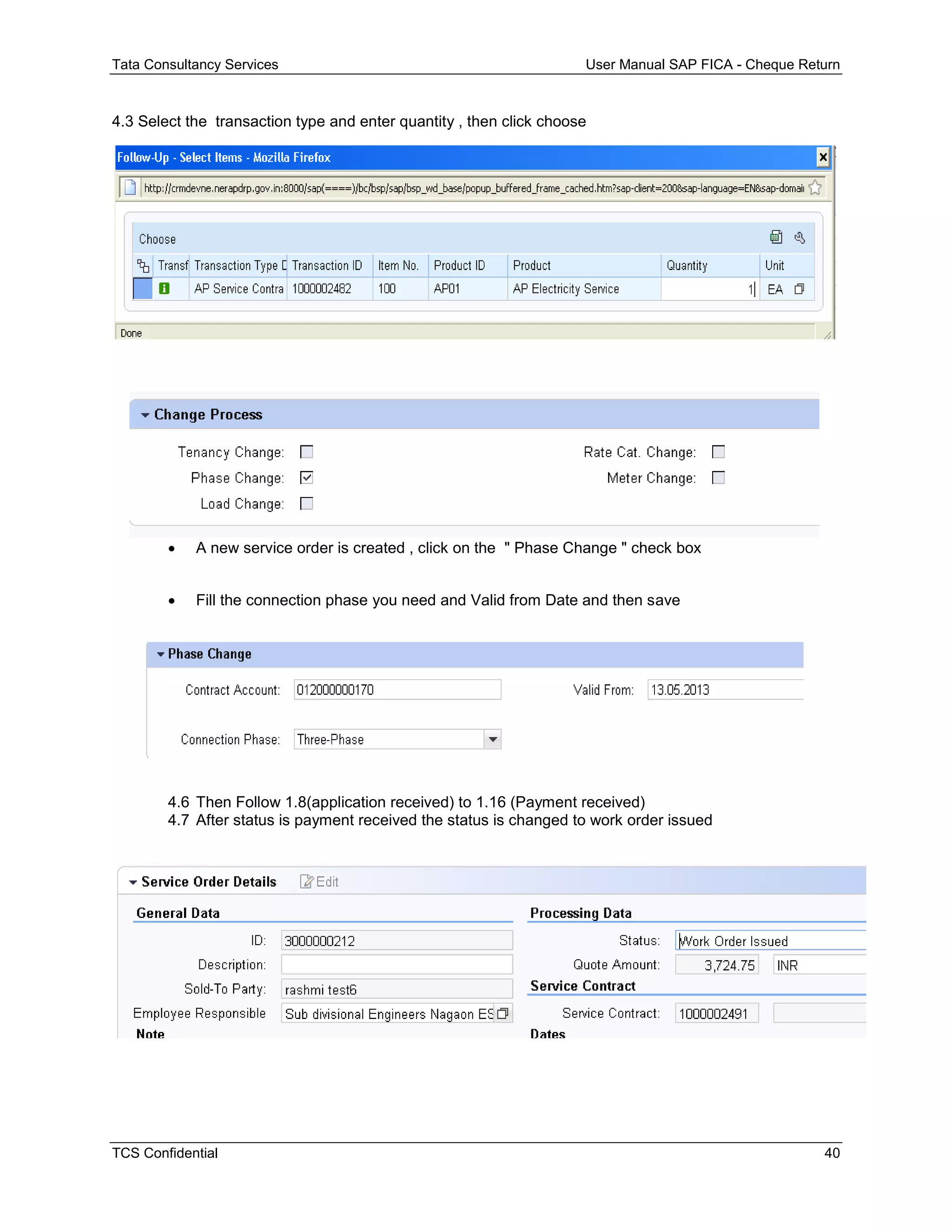 Tata Consultancy Services User Manual SAP FICA - Cheque Return
TCS Confidential 40
4.3 Select the transaction type and enter quantity , then click choose
 A new service order is created , click on the " Phase Change " check box
 Fill the connection phase you need and Valid from Date and then save
4.6 Then Follow 1.8(application received) to 1.16 (Payment received)
4.7 After status is payment received the status is changed to work order issued
 