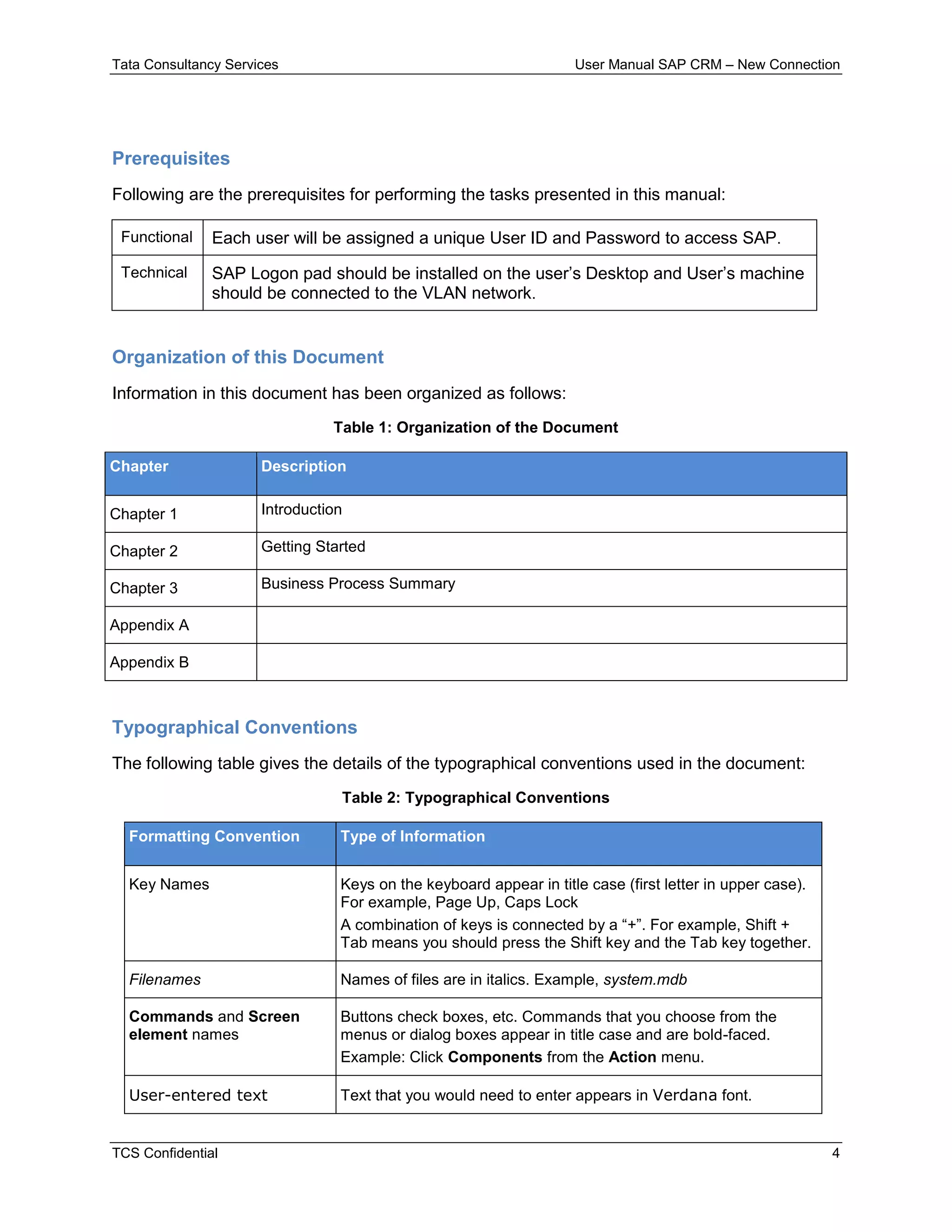 Tata Consultancy Services User Manual SAP CRM – New Connection
TCS Confidential 4
Prerequisites
Following are the prerequisites for performing the tasks presented in this manual:
Functional Each user will be assigned a unique User ID and Password to access SAP.
Technical SAP Logon pad should be installed on the user’s Desktop and User’s machine
should be connected to the VLAN network.
Organization of this Document
Information in this document has been organized as follows:
Table 1: Organization of the Document
Chapter Description
Chapter 1 Introduction
Chapter 2 Getting Started
Chapter 3 Business Process Summary
Appendix A
Appendix B
Typographical Conventions
The following table gives the details of the typographical conventions used in the document:
Table 2: Typographical Conventions
Formatting Convention Type of Information
Key Names Keys on the keyboard appear in title case (first letter in upper case).
For example, Page Up, Caps Lock
A combination of keys is connected by a “+”. For example, Shift +
Tab means you should press the Shift key and the Tab key together.
Filenames Names of files are in italics. Example, system.mdb
Commands and Screen
element names
Buttons check boxes, etc. Commands that you choose from the
menus or dialog boxes appear in title case and are bold-faced.
Example: Click Components from the Action menu.
User-entered text Text that you would need to enter appears in Verdana font.
 