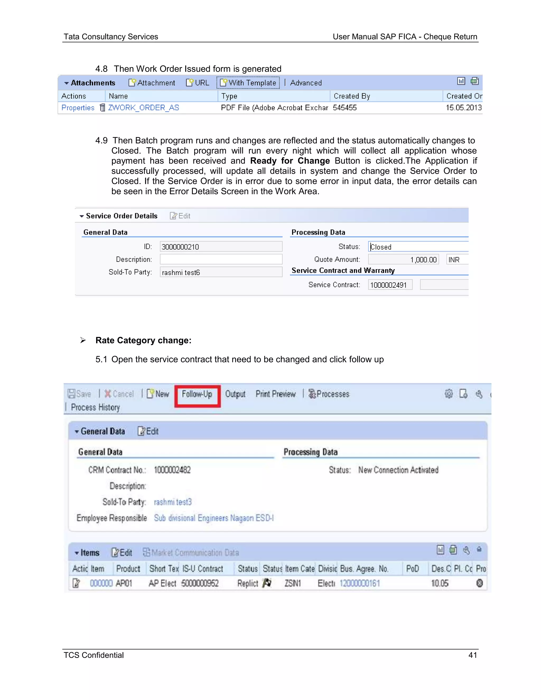 Tata Consultancy Services User Manual SAP FICA - Cheque Return
TCS Confidential 41
4.8 Then Work Order Issued form is generated
4.9 Then Batch program runs and changes are reflected and the status automatically changes to
Closed. The Batch program will run every night which will collect all application whose
payment has been received and Ready for Change Button is clicked.The Application if
successfully processed, will update all details in system and change the Service Order to
Closed. If the Service Order is in error due to some error in input data, the error details can
be seen in the Error Details Screen in the Work Area.
 Rate Category change:
5.1 Open the service contract that need to be changed and click follow up
 
