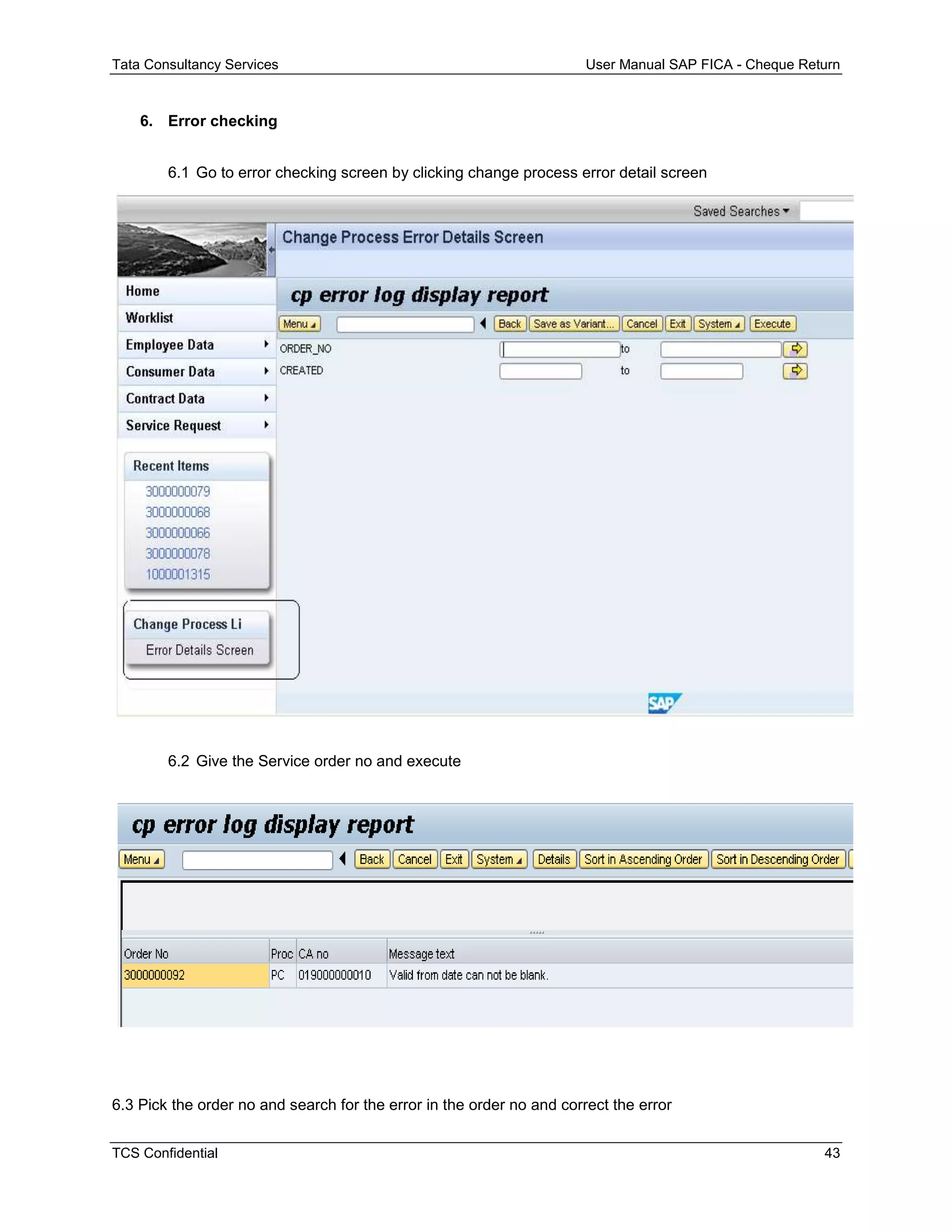Tata Consultancy Services User Manual SAP FICA - Cheque Return
TCS Confidential 43
6. Error checking
6.1 Go to error checking screen by clicking change process error detail screen
6.2 Give the Service order no and execute
6.3 Pick the order no and search for the error in the order no and correct the error
 