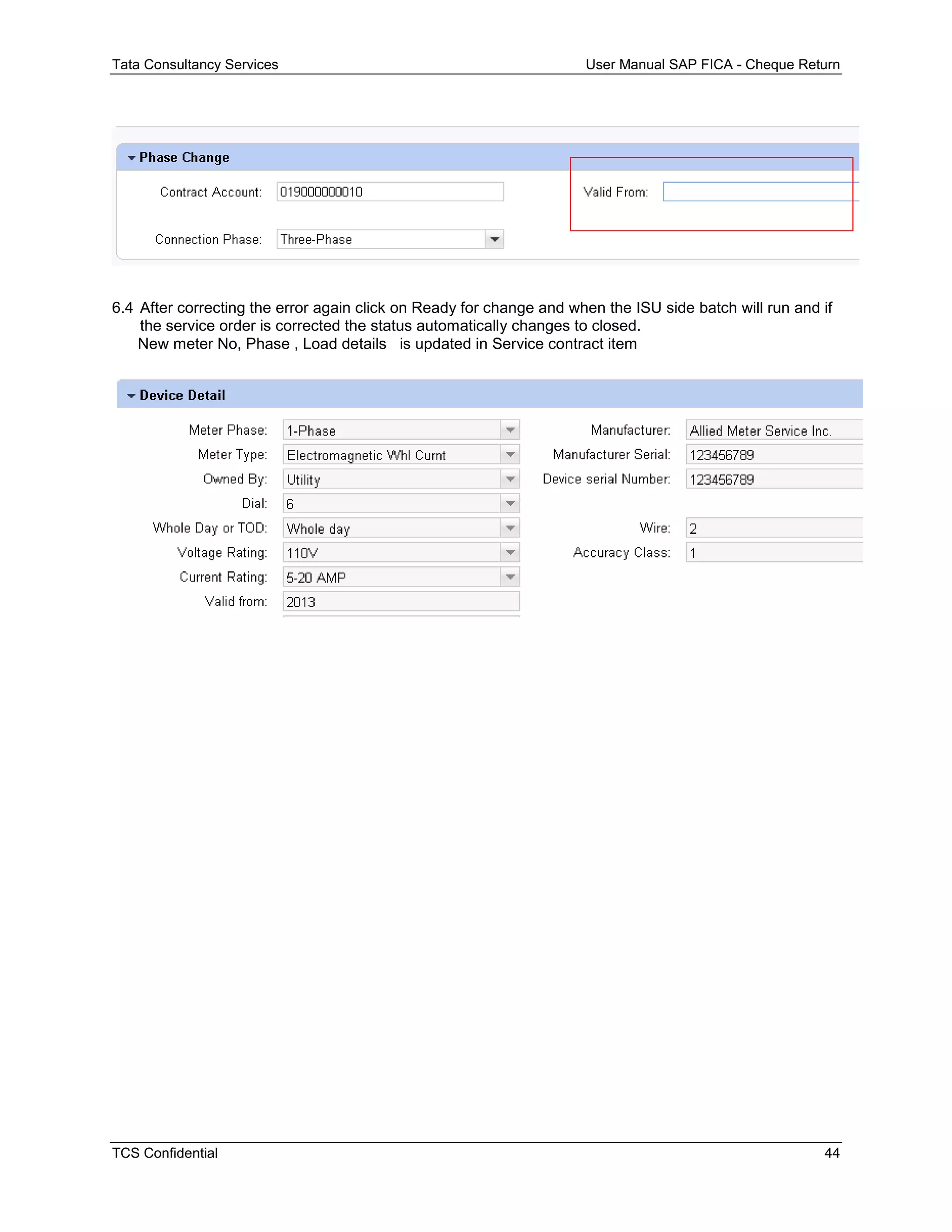 Tata Consultancy Services User Manual SAP FICA - Cheque Return
TCS Confidential 44
6.4 After correcting the error again click on Ready for change and when the ISU side batch will run and if
the service order is corrected the status automatically changes to closed.
New meter No, Phase , Load details is updated in Service contract item
 