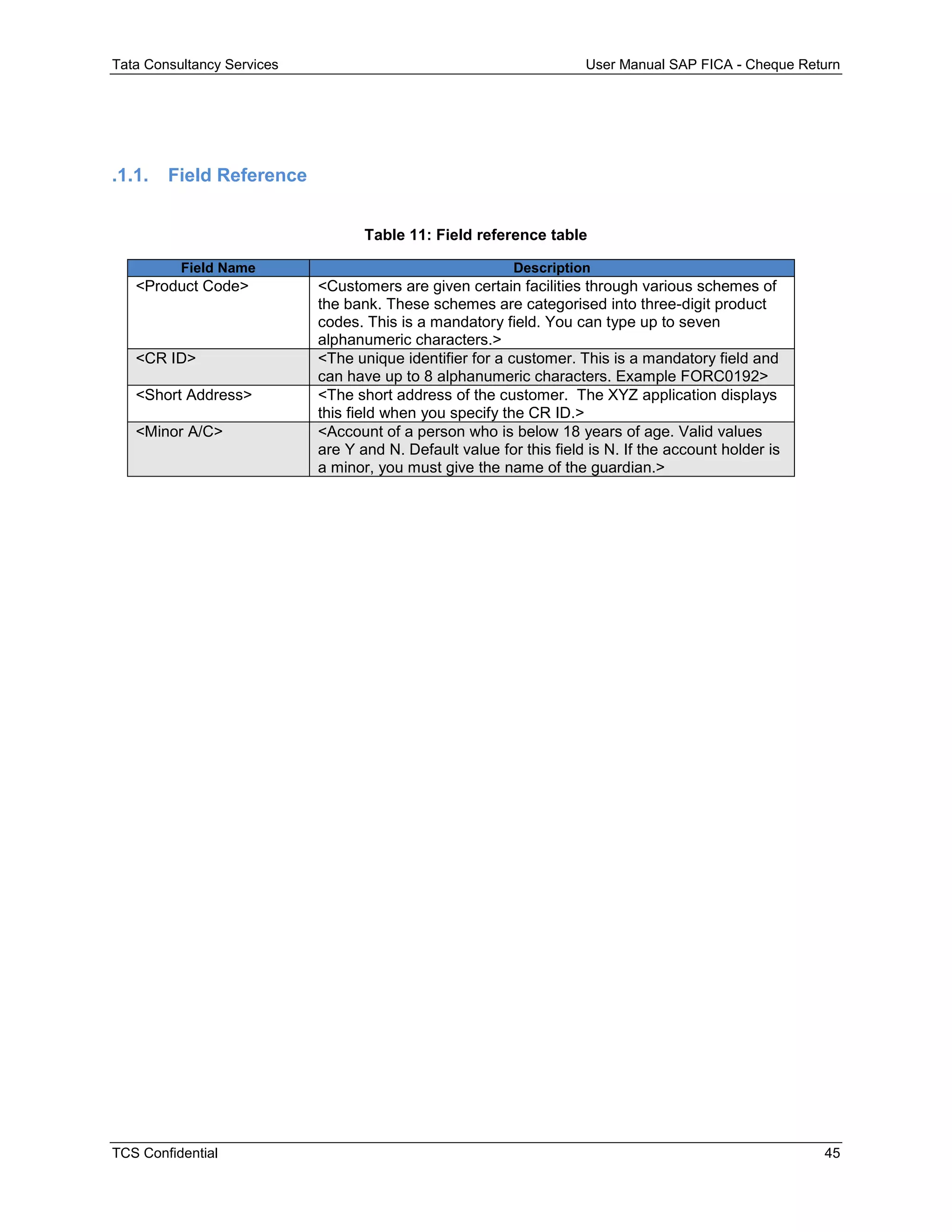 Tata Consultancy Services User Manual SAP FICA - Cheque Return
TCS Confidential 45
.1.1. Field Reference
Table 11: Field reference table
Field Name Description
<Product Code> <Customers are given certain facilities through various schemes of
the bank. These schemes are categorised into three-digit product
codes. This is a mandatory field. You can type up to seven
alphanumeric characters.>
<CR ID> <The unique identifier for a customer. This is a mandatory field and
can have up to 8 alphanumeric characters. Example FORC0192>
<Short Address> <The short address of the customer. The XYZ application displays
this field when you specify the CR ID.>
<Minor A/C> <Account of a person who is below 18 years of age. Valid values
are Y and N. Default value for this field is N. If the account holder is
a minor, you must give the name of the guardian.>
 