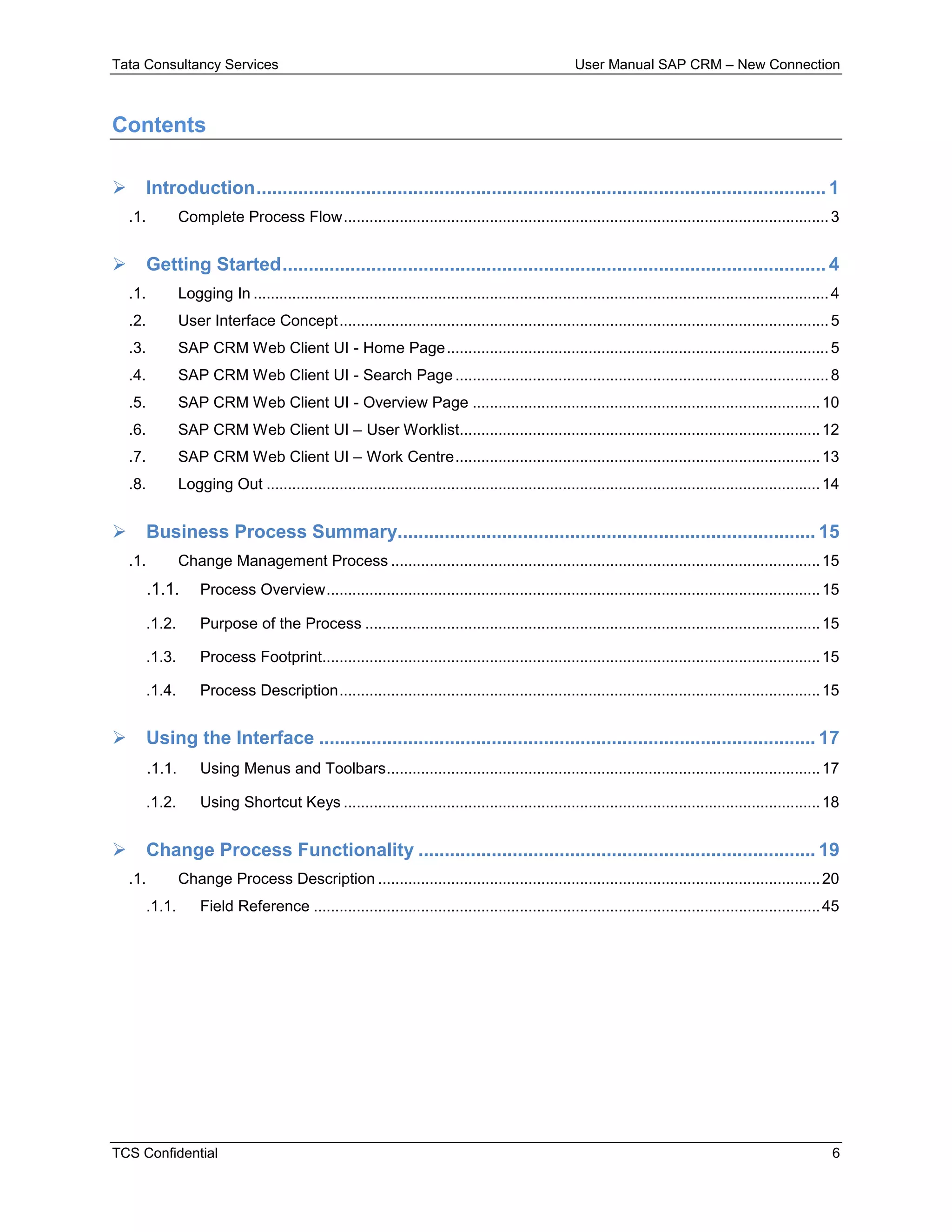 Tata Consultancy Services User Manual SAP CRM – New Connection
TCS Confidential 6
Contents
 Introduction............................................................................................................. 1
.1. Complete Process Flow.................................................................................................................3
 Getting Started........................................................................................................ 4
.1. Logging In ......................................................................................................................................4
.2. User Interface Concept..................................................................................................................5
.3. SAP CRM Web Client UI - Home Page.........................................................................................5
.4. SAP CRM Web Client UI - Search Page.......................................................................................8
.5. SAP CRM Web Client UI - Overview Page .................................................................................10
.6. SAP CRM Web Client UI – User Worklist....................................................................................12
.7. SAP CRM Web Client UI – Work Centre.....................................................................................13
.8. Logging Out .................................................................................................................................14
 Business Process Summary................................................................................ 15
.1. Change Management Process ....................................................................................................15
.1.1. Process Overview...................................................................................................................15
.1.2. Purpose of the Process ..........................................................................................................15
.1.3. Process Footprint....................................................................................................................15
.1.4. Process Description................................................................................................................15
 Using the Interface ............................................................................................... 17
.1.1. Using Menus and Toolbars.....................................................................................................17
.1.2. Using Shortcut Keys ...............................................................................................................18
 Change Process Functionality ............................................................................ 19
.1. Change Process Description .......................................................................................................20
.1.1. Field Reference ......................................................................................................................45
 