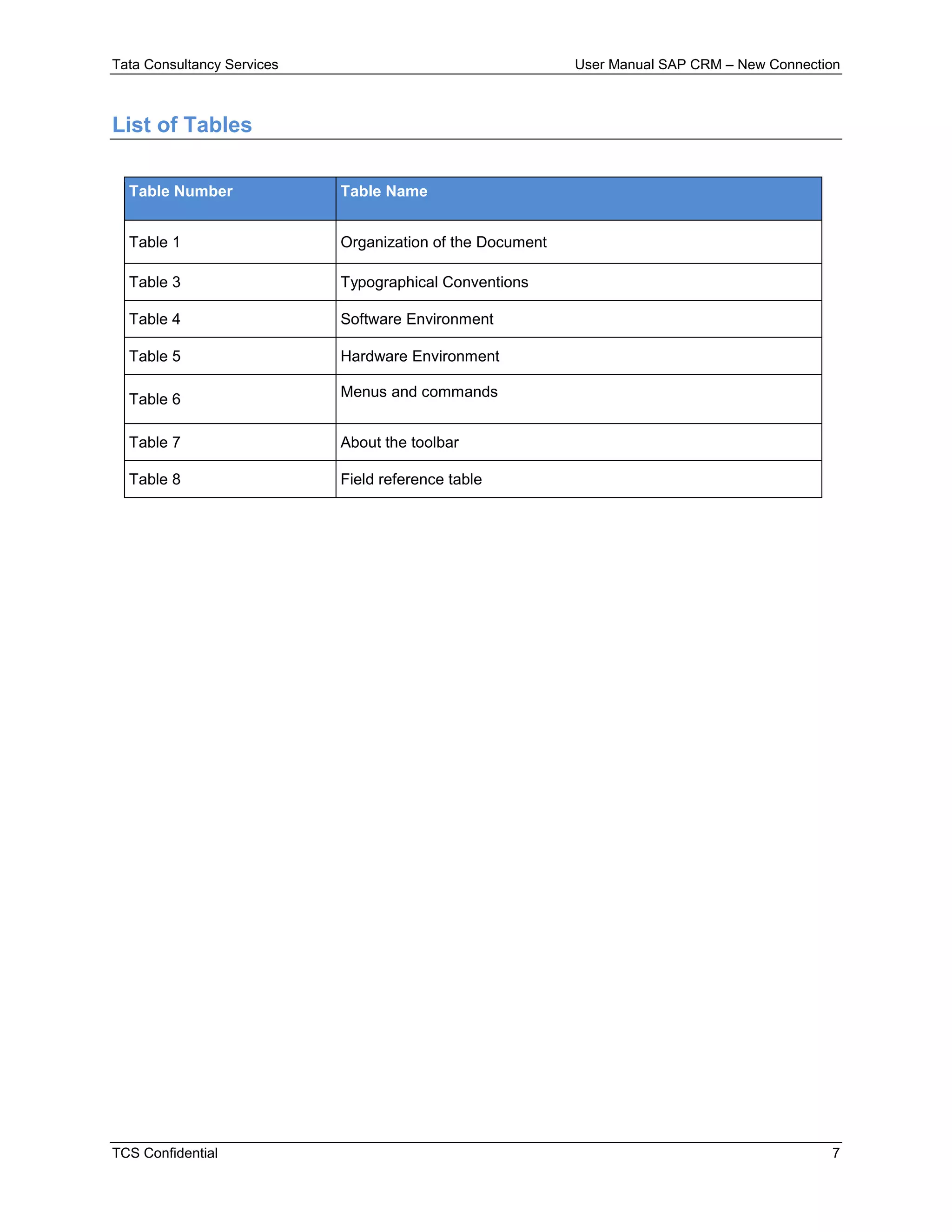 Tata Consultancy Services User Manual SAP CRM – New Connection
TCS Confidential 7
List of Tables
Table Number Table Name
Table 1 Organization of the Document
Table 3 Typographical Conventions
Table 4 Software Environment
Table 5 Hardware Environment
Table 6 Menus and commands
Table 7 About the toolbar
Table 8 Field reference table
 