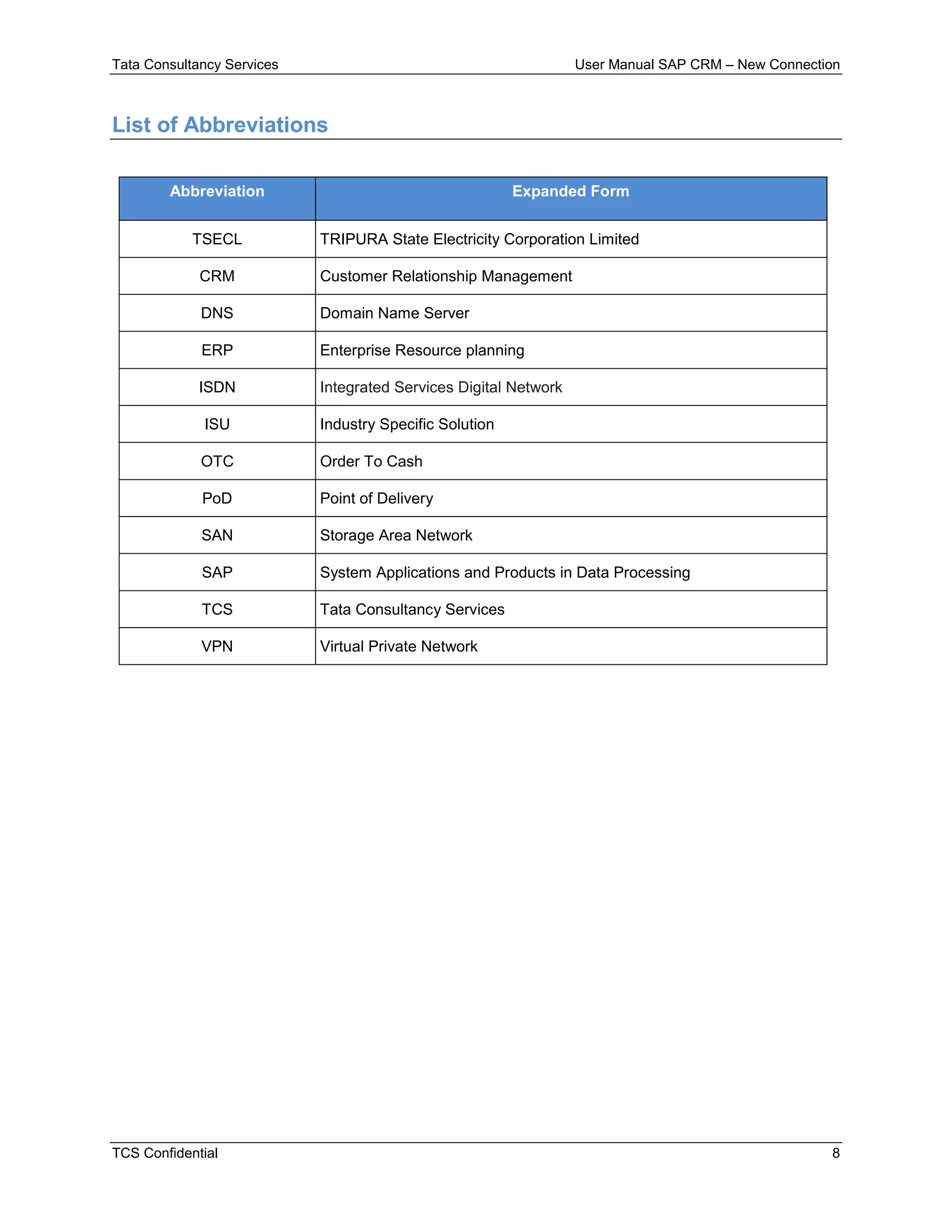 Tata Consultancy Services User Manual SAP CRM – New Connection
TCS Confidential 8
List of Abbreviations
Abbreviation Expanded Form
TSECL TRIPURA State Electricity Corporation Limited
CRM Customer Relationship Management
DNS Domain Name Server
ERP Enterprise Resource planning
ISDN Integrated Services Digital Network
ISU Industry Specific Solution
OTC Order To Cash
PoD Point of Delivery
SAN Storage Area Network
SAP System Applications and Products in Data Processing
TCS Tata Consultancy Services
VPN Virtual Private Network
 