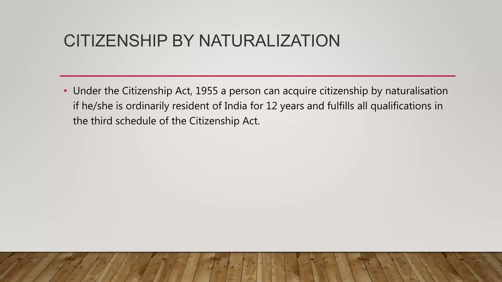 CITIZENSHIP BY NATURALIZATION
• Under the Citizenship Act, 1955 a person can acquire citizenship by naturalisation
if he/she is ordinarily resident of India for 12 years and fulfills all qualifications in
the third schedule of the Citizenship Act.
 