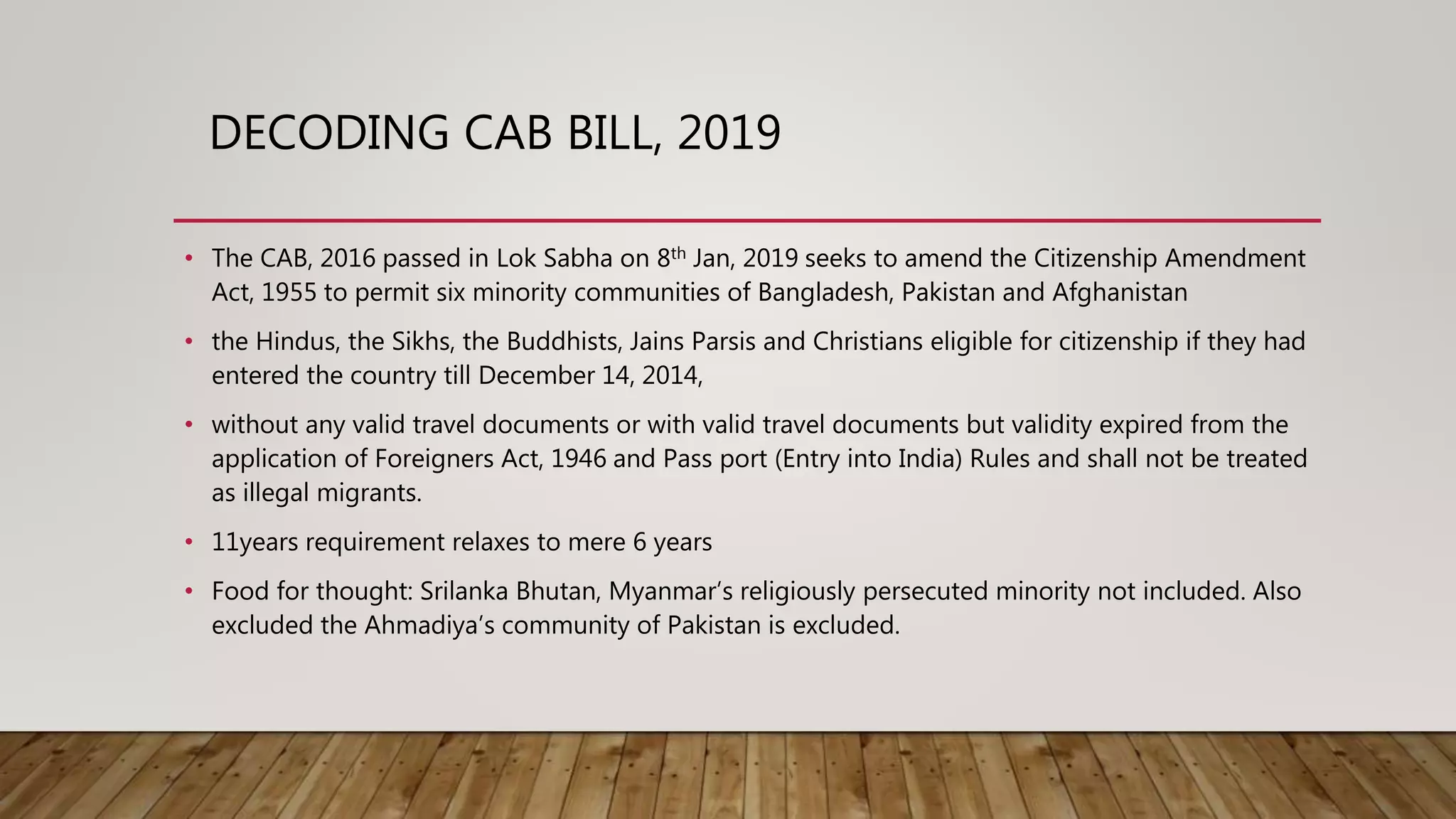 DECODING CAB BILL, 2019
• The CAB, 2016 passed in Lok Sabha on 8th Jan, 2019 seeks to amend the Citizenship Amendment
Act, 1955 to permit six minority communities of Bangladesh, Pakistan and Afghanistan
• the Hindus, the Sikhs, the Buddhists, Jains Parsis and Christians eligible for citizenship if they had
entered the country till December 14, 2014,
• without any valid travel documents or with valid travel documents but validity expired from the
application of Foreigners Act, 1946 and Pass port (Entry into India) Rules and shall not be treated
as illegal migrants.
• 11years requirement relaxes to mere 6 years
• Food for thought: Srilanka Bhutan, Myanmar’s religiously persecuted minority not included. Also
excluded the Ahmadiya’s community of Pakistan is excluded.
 